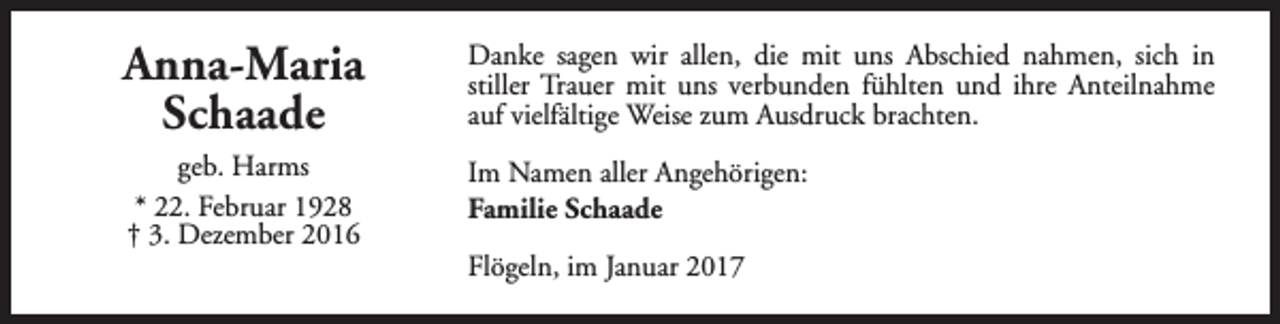 <p>Anna-Maria<br />Schaade</p><p>Danke sagen wir allen, die mit uns Abschied nahmen, sich in<br />stiller Trauer mit uns verbunden fühlten und ihre Anteilnahme<br />auf vielfältige Weise zum Ausdruck brachten.</p><p>geb. Harms<br />* 22. Februar 1928<br />† 3. Dezember 2016</p><p>Im Namen aller Angehörigen:<br />Familie Schaade<br />Flögeln, im Januar 2017</p>