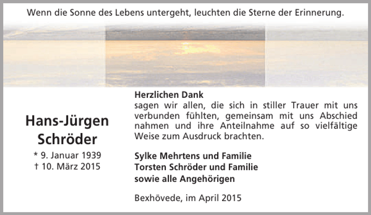 <p>Wenn die Sonne des Lebens untergeht, leuchten die Sterne der Erinnerung.</p><p>Hans-Jürgen<br />Schröder<br />* 9. Januar 1939<br />† 10. März 2015</p><p>Herzlichen Dank<br />sagen wir allen, die sich in stiller Trauer mit uns<br />verbunden fühlten, gemeinsam mit uns Abschied<br />nahmen und ihre Anteilnahme auf so vielfältige<br />Weise zum Ausdruck brachten.<br />Sylke Mehrtens und Familie<br />Torsten Schröder und Familie<br />sowie alle Angehörigen<br />Bexhövede, im April 2015</p>