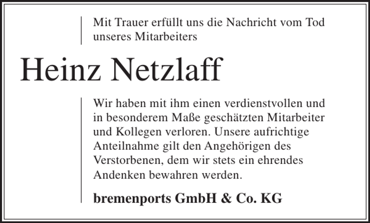 <p>Mit Trauer erfüllt uns die Nachricht vom Tod<br />unseres Mitarbeiters</p><p>Heinz Netzlaff<br />Wir haben mit ihm einen verdienstvollen und<br />in besonderem Maße geschätzten Mitarbeiter<br />und Kollegen verloren. Unsere aufrichtige<br />Anteilnahme gilt den Angehörigen des<br />Verstorbenen, dem wir stets ein ehrendes<br />Andenken bewahren werden.</p><p>bremenports GmbH &amp; Co. KG</p>