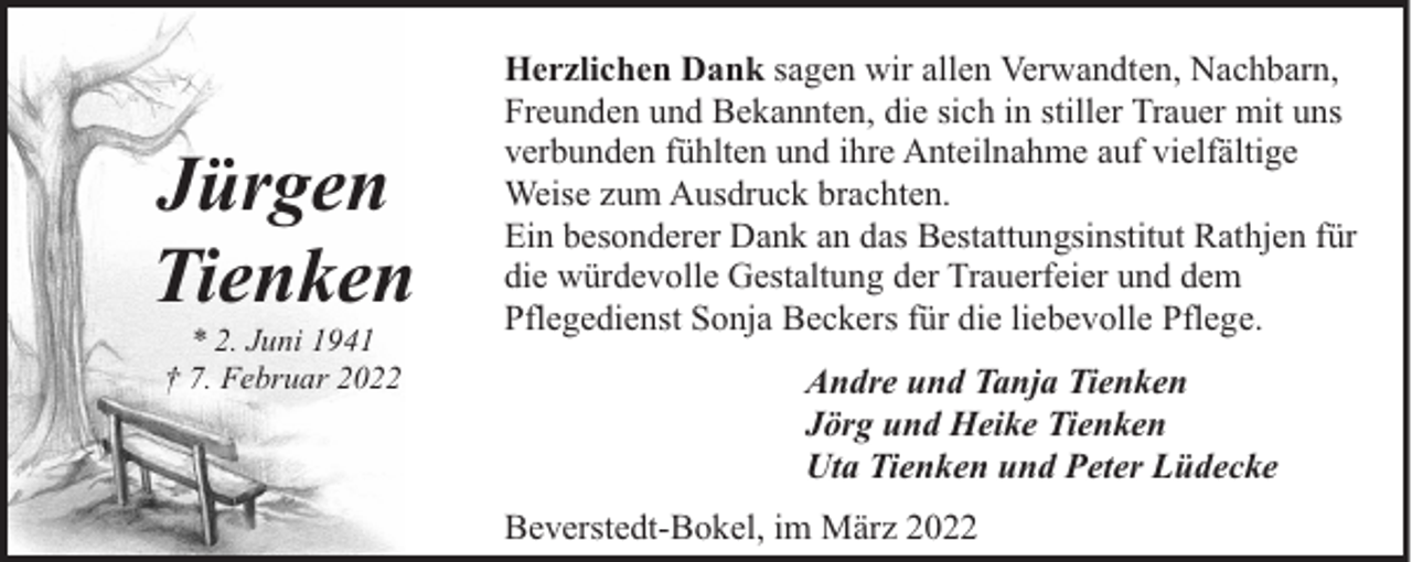 <p>Jürgen<br />Tienken<br />* 2. Juni 1941<br />† 7. Februar 2022</p><p>Herzlichen Dank sagen wir allen Verwandten, Nachbarn,<br />Freunden und Bekannten, die sich in stiller Trauer mit uns<br />verbunden fühlten und ihre Anteilnahme auf vielfältige<br />Weise zum Ausdruck brachten.<br />Ein besonderer Dank an das Bestattungsinstitut Rathjen für<br />die würdevolle Gestaltung der Trauerfeier und dem<br />Pflegedienst Sonja Beckers für die liebevolle Pflege.<br />Andre und Tanja Tienken<br />Jörg und Heike Tienken<br />Uta Tienken und Peter Lüdecke<br />Beverstedt-Bokel, im März 2022</p>
