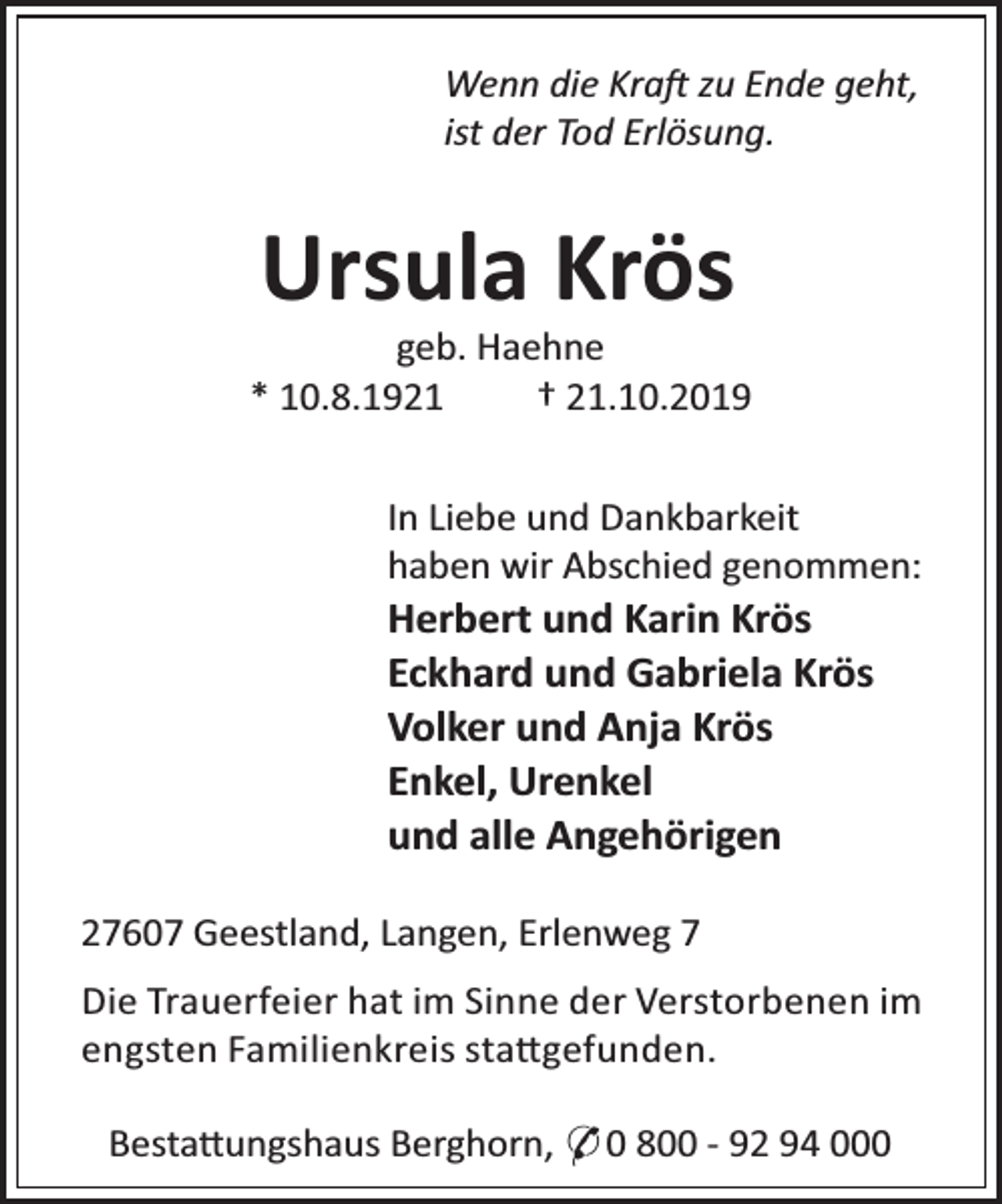 <p>Wenn die Kra zu Ende geht,<br />ist der Tod Erlösung.</p><p>Ursula Krös</p><p>geb. Haehne<br />* 10.8.1921<br />† 21.10.2019<br />In Liebe und Dankbarkeit<br />haben wir Abschied genommen:</p><p>Herbert und Karin Krös<br />Eckhard und Gabriela Krös<br />Volker und Anja Krös<br />Enkel, Urenkel<br />und alle Angehörigen<br />27607 Geestland, Langen, Erlenweg 7</p><p>Die Trauerfeier hat im Sinne der Verstorbenen im<br />engsten Familienkreis sta gefunden.<br />Besta ungshaus Berghorn, * 0 800 - 92 94 000</p>