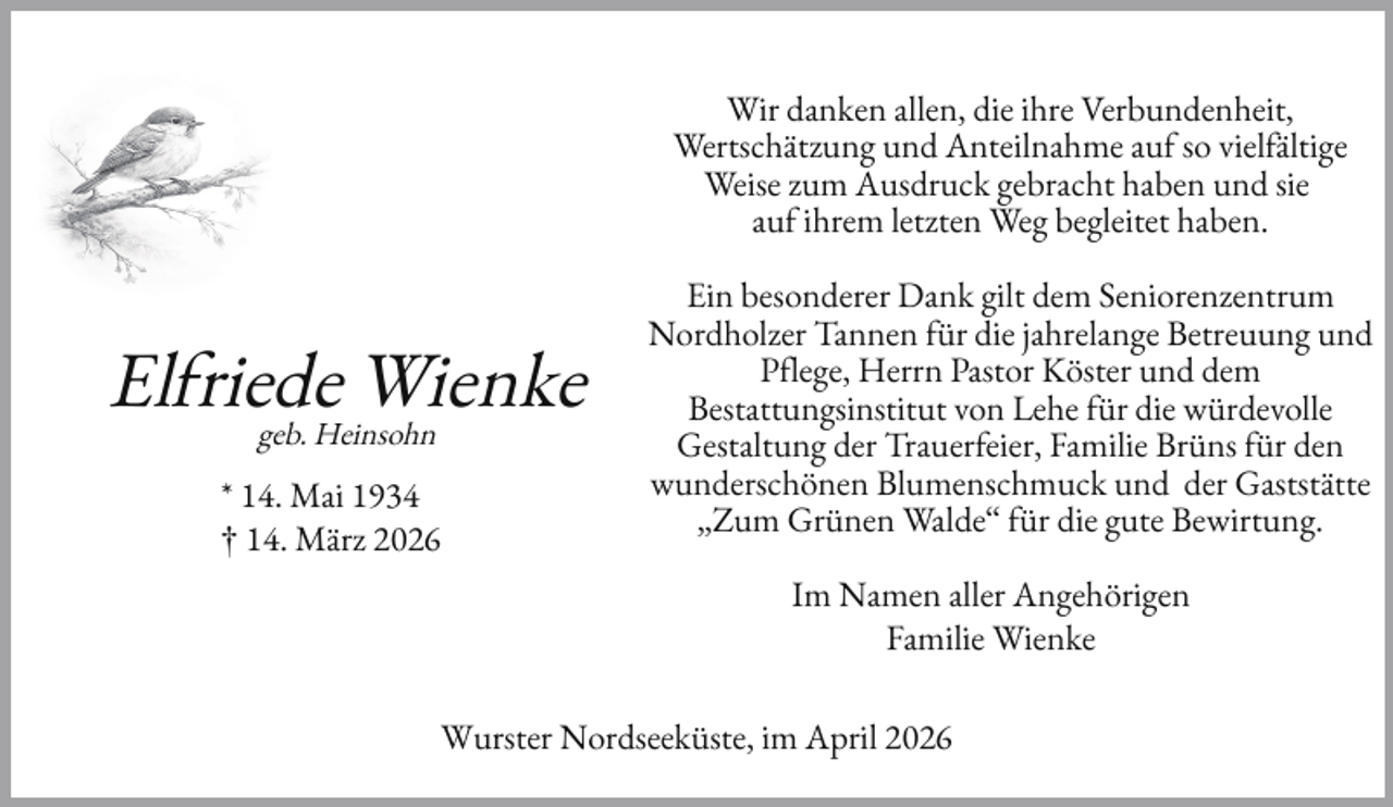 <p>Wir danken allen, die ihre Verbundenheit,<br />Wertschätzung und Anteilnahme au so viel ältige<br />Weise zum Ausdruck gebracht haben und sie<br />au ihrem letzten Weg begleitet haben.</p>
<p>El riede<br />Wienke<br />geb. Heinsohn<br />* 14. Mai 1934<br />† 14. März 2026</p>
<p>Ein besonderer Dank gilt dem Seniorenzentrum<br />Nordholzer Tannen ür die jahrelange Betreuung und<br />P lege, Herrn Pastor Köster und dem<br />Bestattungsinstitut von Lehe ür die würdevolle<br />Gestaltung der Trauer eier, Familie Brüns ür den<br />wunderschönen Blumenschmuck und der Gaststätte<br />„Zum Grünen Walde“ ür die gute Bewirtung.<br />Im Namen aller Angehörigen<br />Familie Wienke</p>
<p>Wurster Nordseeküste, im April 2026</p>