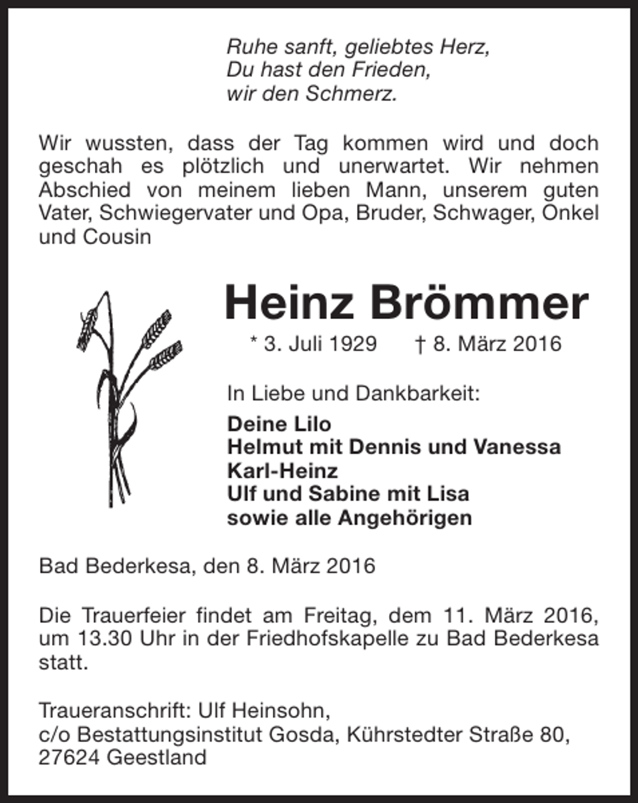 <p>Ruhe sanft, geliebtes Herz,<br />Du hast den Frieden,<br />wir den Schmerz.<br />Wir wussten, dass der Tag kommen wird und doch<br />geschah es plötzlich und unerwartet. Wir nehmen<br />Abschied von meinem lieben Mann, unserem guten<br />Vater, Schwiegervater und Opa, Bruder, Schwager, Onkel<br />und Cousin</p><p>Heinz Brömmer<br />* 3. Juli 1929</p><p>† 8. März 2016</p><p>In Liebe und Dankbarkeit:<br />Deine Lilo<br />Helmut mit Dennis und Vanessa<br />Karl-Heinz<br />Ulf und Sabine mit Lisa<br />sowie alle Angehörigen<br />Bad Bederkesa, den 8. März 2016<br />Die Trauerfeier findet am Freitag, dem 11. März 2016,<br />um 13.30 Uhr in der Friedhofskapelle zu Bad Bederkesa<br />statt.<br />Traueranschrift: Ulf Heinsohn,<br />c/o Bestattungsinstitut Gosda, Kührstedter Straße 80,<br />27624 Geestland</p>