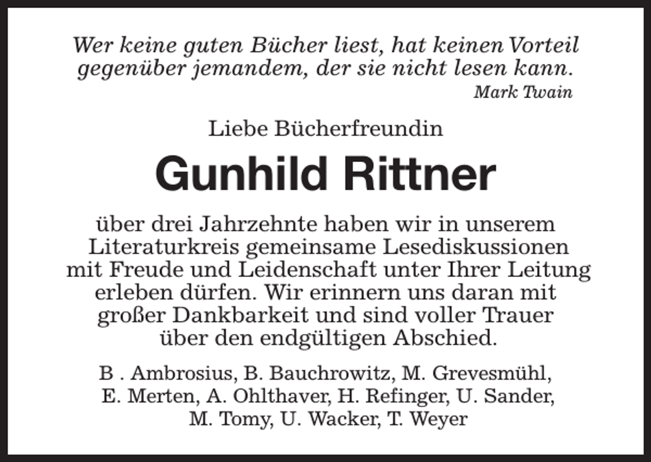<p>Wer keine guten Bücher liest, hat keinen Vorteil<br />gegenüber jemandem, der sie nicht lesen kann.<br />Mark Twain</p><p>Liebe Bücherfreundin</p><p>Gunhild Rittner<br />über drei Jahrzehnte haben wir in unserem<br />Literaturkreis gemeinsame Lesediskussionen<br />mit Freude und Leidenschaft unter Ihrer Leitung<br />erleben dürfen. Wir erinnern uns daran mit<br />großer Dankbarkeit und sind voller Trauer<br />über den endgültigen Abschied.<br />B . Ambrosius, B. Bauchrowitz, M. Grevesmühl,<br />E. Merten, A. Ohlthaver, H. Refinger, U. Sander,<br />M. Tomy, U. Wacker, T. Weyer</p>
