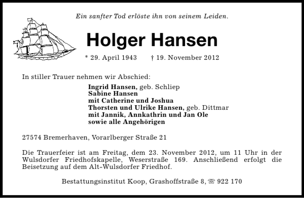 <p>Ein sanfter Tod erlöste ihn von seinem Leiden.</p><p>Holger Hansen<br />* 29. April 1943</p><p>† 19. November 2012</p><p>In stiller Trauer nehmen wir Abschied:<br />Ingrid Hansen, geb. Schliep<br />Sabine Hansen<br />mit Catherine und Joshua<br />Thorsten und Ulrike Hansen, geb. Dittmar<br />mit Jannik, Annkathrin und Jan Ole<br />sowie alle Angehörigen<br />27574 Bremerhaven, Vorarlberger Straße 21<br />Die Trauerfeier ist am Freitag, dem 23. November 2012, um 11 Uhr in der<br />Wulsdorfer Friedhofskapelle, Weserstraße 169. Anschließend erfolgt die<br />Beisetzung auf dem Alt-Wulsdorfer Friedhof.<br />Bestattungsinstitut Koop, Grashoffstraße 8, s 922 170</p>