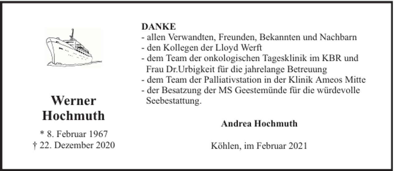 <p>Werner<br />Hochmuth<br />* 8. Februar 1967<br />† 22. Dezember 2020</p><p>DANKE<br />- allen Verwandten, Freunden, Bekannten und Nachbarn<br />- den Kollegen der Lloyd Werft<br />- dem Team der onkologischen Tagesklinik im KBR und<br />Frau Dr.Urbigkeit für die jahrelange Betreuung<br />- dem Team der Palliativstation in der Klinik Ameos Mitte<br />- der Besatzung der MS Geestemünde für die würdevolle<br />Seebestattung.<br />Andrea Hochmuth<br />Köhlen, im Februar 2021</p>