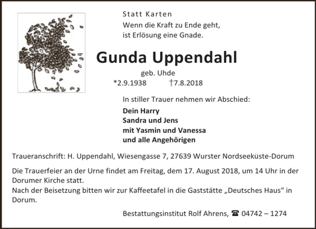 <p>St a t t K a r t en<br />Wenn die Kraft zu Ende geht,<br />ist Erlösung eine Gnade.</p><p>Gunda Uppendahl<br />geb. Uhde<br />*2.9.1938<br />†7.8.2018</p><p>In stiller Trauer nehmen wir Abschied:<br />Dein Harry<br />Sandra und Jens<br />mit Yasmin und Vanessa<br />und alle Angehörigen<br />Traueranschrift: H. Uppendahl, Wiesengasse 7, 27639 Wurster Nordseeküste-Dorum<br />Die Trauerfeier an der Urne findet am Freitag, dem 17. August 2018, um 14 Uhr in der<br />Dorumer Kirche statt.<br />Nach der Beisetzung bitten wir zur Kaffeetafel in die Gaststätte „Deutsches Haus“ in<br />Dorum.<br />Bestattungsinstitut Rolf Ahrens,  04742 – 1274</p>