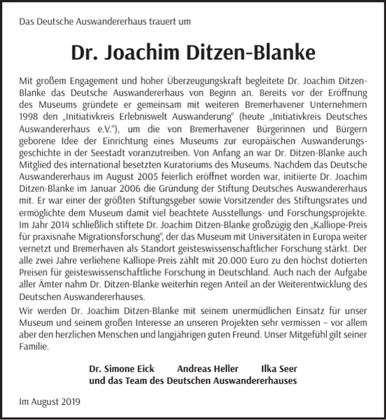 <p>Das Deutsche Auswandererhaus trauert um</p><p>Dr. Joachim Ditzen-Blanke<br />Mit großem Engagement und hoher Überzeugungskraft begleitete Dr. Joachim DitzenBlanke das Deutsche Auswandererhaus von Beginn an. Bereits vor der Eröffnung<br />des Museums gründete er gemeinsam mit weiteren Bremerhavener Unternehmern<br />1998 den „Initiativkreis Erlebniswelt Auswanderung“ (heute „Initiativkreis Deutsches<br />Auswandererhaus e.V.“), um die von Bremerhavener Bürgerinnen und Bürgern<br />geborene Idee der Einrichtung eines Museums zur europäischen Auswanderungsgeschichte in der Seestadt voranzutreiben. Von Anfang an war Dr. Ditzen-Blanke auch<br />Mitglied des international besetzten Kuratoriums des Museums. Nachdem das Deutsche<br />Auswandererhaus im August 2005 feierlich eröffnet worden war, initiierte Dr. Joachim<br />Ditzen-Blanke im Januar 2006 die Gründung der Stiftung Deutsches Auswandererhaus<br />mit. Er war einer der größten Stiftungsgeber sowie Vorsitzender des Stiftungsrates und<br />ermöglichte dem Museum damit viel beachtete Ausstellungs- und Forschungsprojekte.<br />Im Jahr 2014 schließlich stiftete Dr. Joachim Ditzen-Blanke großzügig den „Kalliope-Preis<br />für praxisnahe Migrationsforschung“, der das Museum mit Universitäten in Europa weiter<br />vernetzt und Bremerhaven als Standort geisteswissenschaftlicher Forschung stärkt. Der<br />alle zwei Jahre verliehene Kalliope-Preis zählt mit 20.000 Euro zu den höchst dotierten<br />Preisen für geisteswissenschaftliche Forschung in Deutschland. Auch nach der Aufgabe<br />aller Ämter nahm Dr. Ditzen-Blanke weiterhin regen Anteil an der Weiterentwicklung des<br />Deutschen Auswandererhauses.<br />Wir werden Dr. Joachim Ditzen-Blanke mit seinem unermüdlichen Einsatz für unser<br />Museum und seinem großen Interesse an unseren Projekten sehr vermissen – vor allem<br />aber den herzlichen Menschen und langjährigen guten Freund. Unser Mitgefühl gilt seiner<br />Familie.<br />Dr. Simone Eick<br />Andreas Heller<br />Ilka Seer<br />und das Team des Deutschen Auswandererhauses<br />Im August 2019</p>