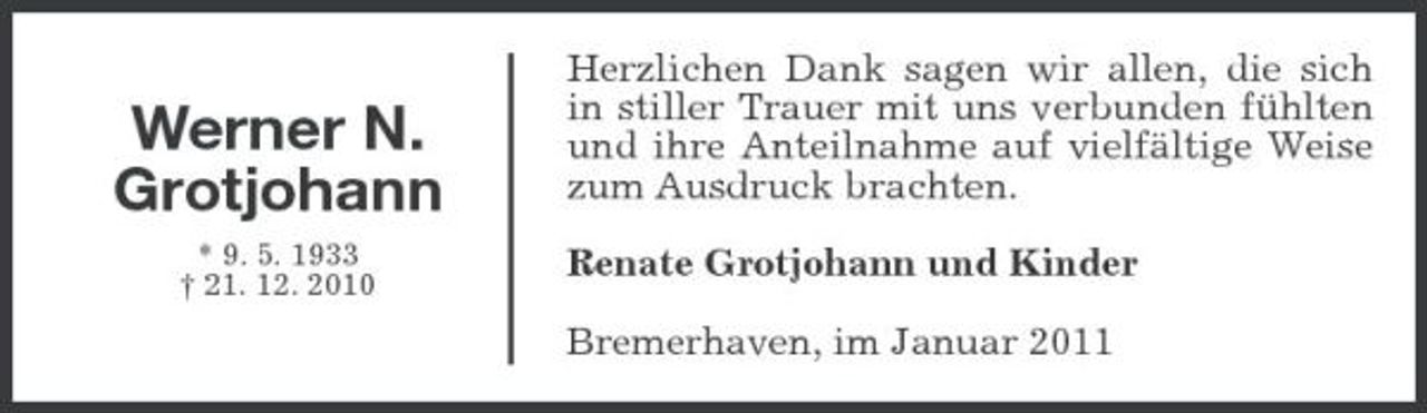 <p>Werner N. Grotjohann<br />* 9. 5. 1933 † 21. 12. 2010</p><p>Herzlichen Dank sagen wir allen, die sich in stiller Trauer mit uns verbunden fühlten und ihre Anteilnahme auf vielfältige Weise zum Ausdruck brachten. Renate Grotjohann und Kinder Bremerhaven, im Januar 2011</p>