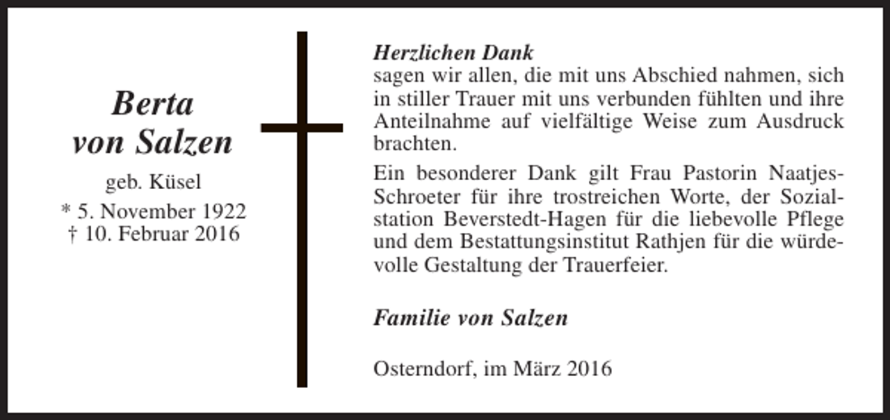 <p>Berta<br />von Salzen<br />geb. Küsel<br />* 5. November 1922<br />† 10. Februar 2016</p><p>Herzlichen Dank<br />sagen wir allen, die mit uns Abschied nahmen, sich<br />in stiller Trauer mit uns verbunden fühlten und ihre<br />Anteilnahme auf vielfältige Weise zum Ausdruck<br />brachten.<br />Ein besonderer Dank gilt Frau Pastorin NaatjesSchroeter für ihre trostreichen Worte, der Sozialstation Beverstedt-Hagen für die liebevolle Pflege<br />und dem Bestattungsinstitut Rathjen für die würdevolle Gestaltung der Trauerfeier.</p><p>Familie von Salzen<br />Osterndorf, im März 2016</p>