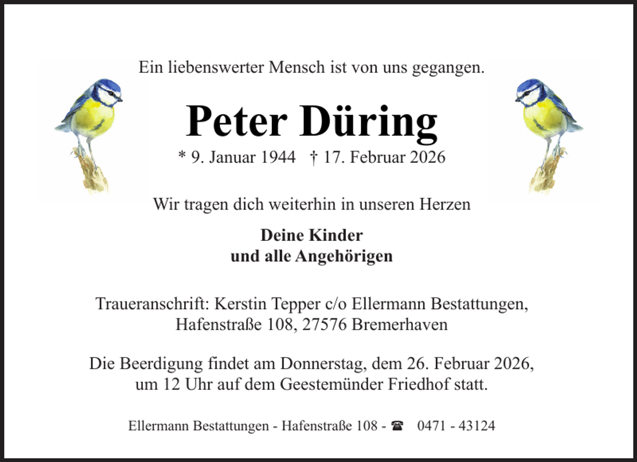 <p>Ein liebenswerter Mensch ist von uns gegangen.</p><p>Peter Düring</p><p>* 9. Januar 1944 † 17. Februar 2026<br />Wir tragen dich weiterhin in unseren Herzen<br />Deine Kinder<br />und alle Angehörigen<br />Traueranschrift: Kerstin Tepper c/o Ellermann Bestattungen,<br />Hafenstraße 108, 27576 Bremerhaven<br />Die Beerdigung findet am Donnerstag, dem 26. Februar 2026,<br />um 12 Uhr auf dem Geestemünder Friedhof statt.<br />Ellermann Bestattungen - Hafenstraße 108 - ( 0471 - 43124</p>