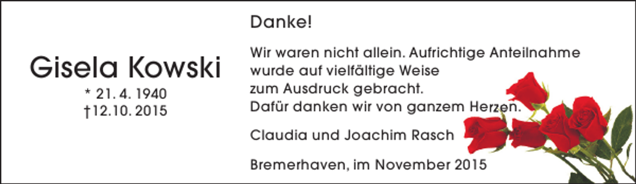 <p>Danke!</p><p>Gisela Kowski<br />* 21. 4. 1940<br />†12.10. 2015</p><p>Wir waren nicht allein. Aufrichtige Anteilnahme<br />wurde auf vielfältige Weise<br />zum Ausdruck gebracht.<br />Dafür danken wir von ganzem Herzen.<br />Claudia und Joachim Rasch<br />Bremerhaven, im November 2015</p>
