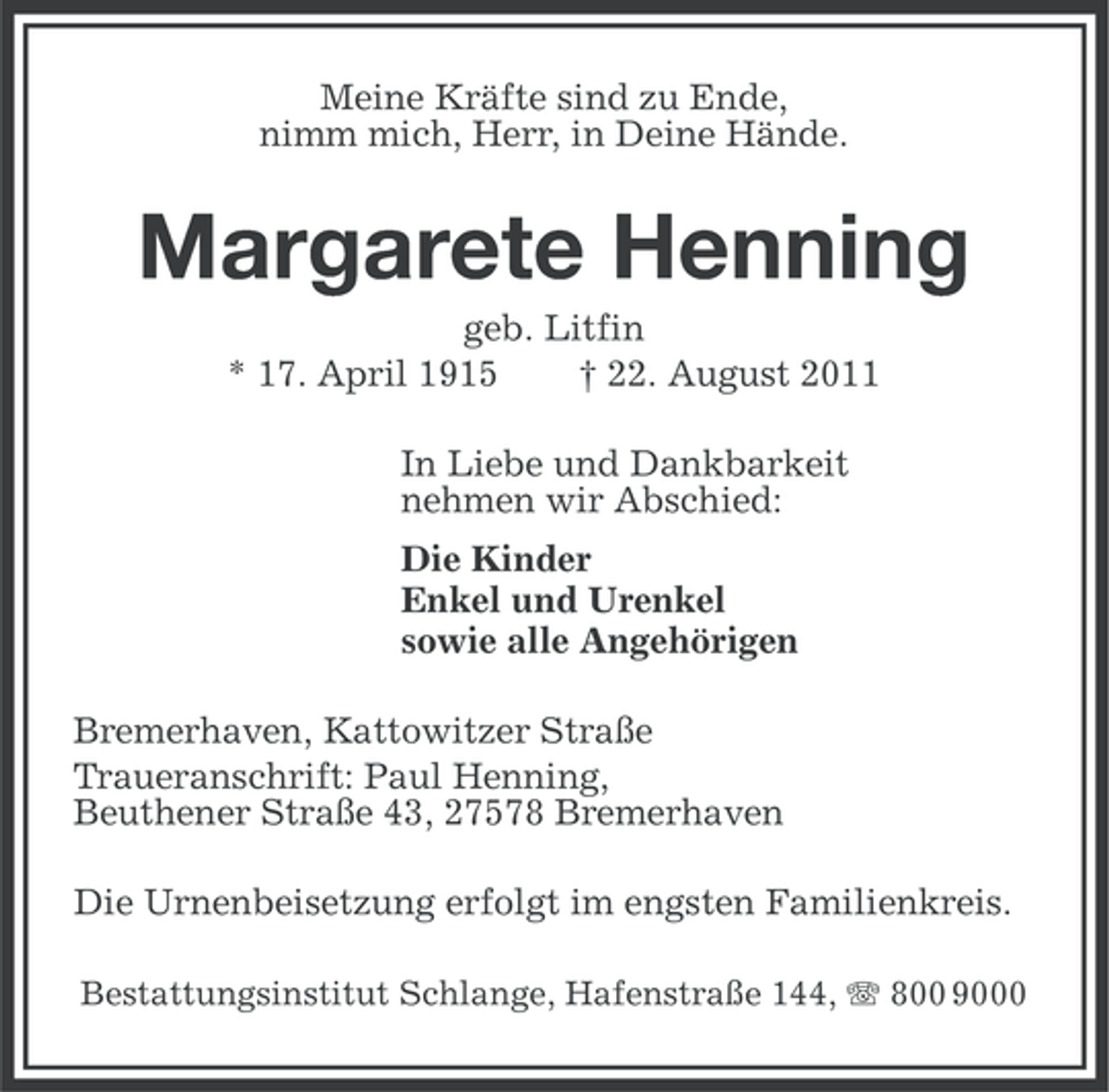 <p>Meine Kräfte sind zu Ende,<br />nimm mich, Herr, in Deine Hände.</p><p>Margarete Henning<br />geb. Litfin<br />* 17. April 1915<br />† 22. August 2011<br />In Liebe und Dankbarkeit<br />nehmen wir Abschied:<br />Die Kinder<br />Enkel und Urenkel<br />sowie alle Angehörigen<br />Bremerhaven, Kattowitzer Straße<br />Traueranschrift: Paul Henning,<br />Beuthener Straße 43, 27578 Bremerhaven<br />Die Urnenbeisetzung erfolgt im engsten Familienkreis.<br />Bestattungsinstitut Schlange, Hafenstraße 144, 800 9000</p>