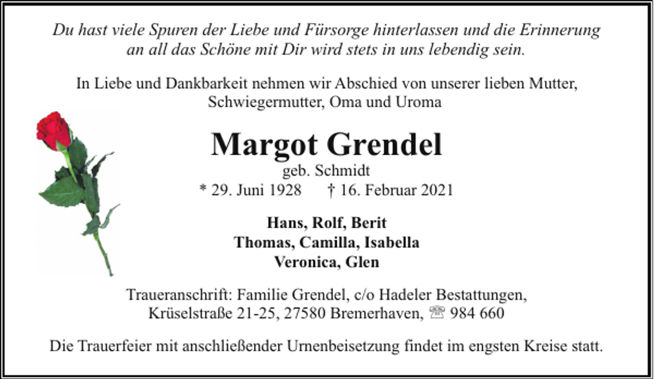 <p>Du hast viele Spuren der Liebe und Fürsorge hinterlassen und die Erinnerung<br />an all das Schöne mit Dir wird stets in uns lebendig sein.<br />In Liebe und Dankbarkeit nehmen wir Abschied von unserer lieben Mutter,<br />Schwiegermutter, Oma und Uroma</p><p>Margot Grendel</p><p>geb. Schmidt<br />* 29. Juni 1928 † 16. Februar 2021<br />Hans, Rolf, Berit<br />Thomas, Camilla, Isabella<br />Veronica, Glen<br />Traueranschrift: Familie Grendel, c/o Hadeler Bestattungen,<br />Krüselstraße 21-25, 27580 Bremerhaven, ' 984 660<br />Die Trauerfeier mit anschließender Urnenbeisetzung findet im engsten Kreise statt.</p>