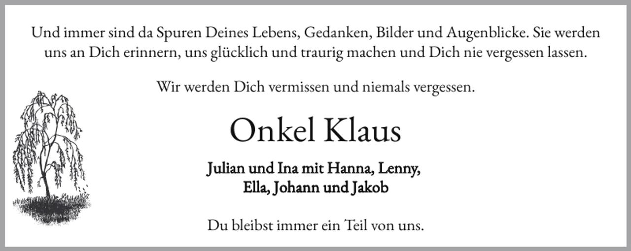 <p>Und immer sind da Spuren Deines Lebens, Gedanken, Bilder und Augenblicke. Sie werden<br />uns an Dich erinnern, uns glücklich und traurig machen und Dich nie vergessen lassen.<br />Wir werden Dich vermissen und niemals vergessen.</p><p>Onkel Klaus<br />Julian und Ina mit Hanna, Lenny,<br />Ella, Johann und Jakob<br />Du bleibst immer ein Teil von uns.</p>