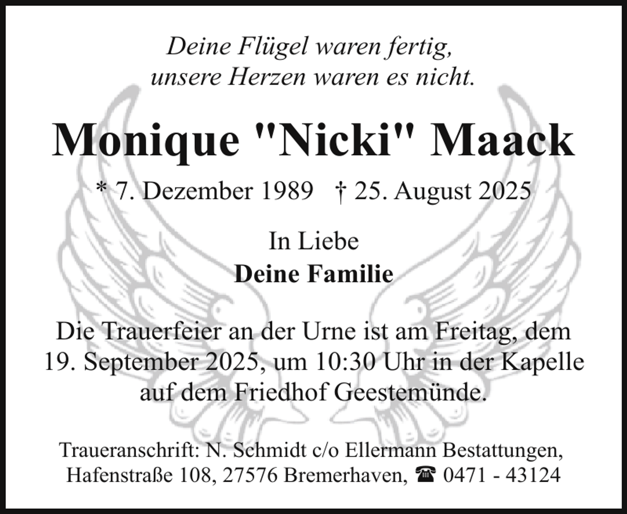 <p>Deine Flügel waren fertig,<br />unsere Herzen waren es nicht.</p><p>Monique "Nicki" Maack<br />* 7. Dezember 1989 † 25. August 2025<br />In Liebe<br />Deine Familie<br />Die Trauerfeier an der Urne ist am Freitag, dem<br />19. September 2025, um 10:30 Uhr in der Kapelle<br />auf dem Friedhof Geestemünde.<br />Traueranschrift: N. Schmidt c/o Ellermann Bestattungen,<br />Hafenstraße 108, 27576 Bremerhaven, ( 0471 - 43124</p>