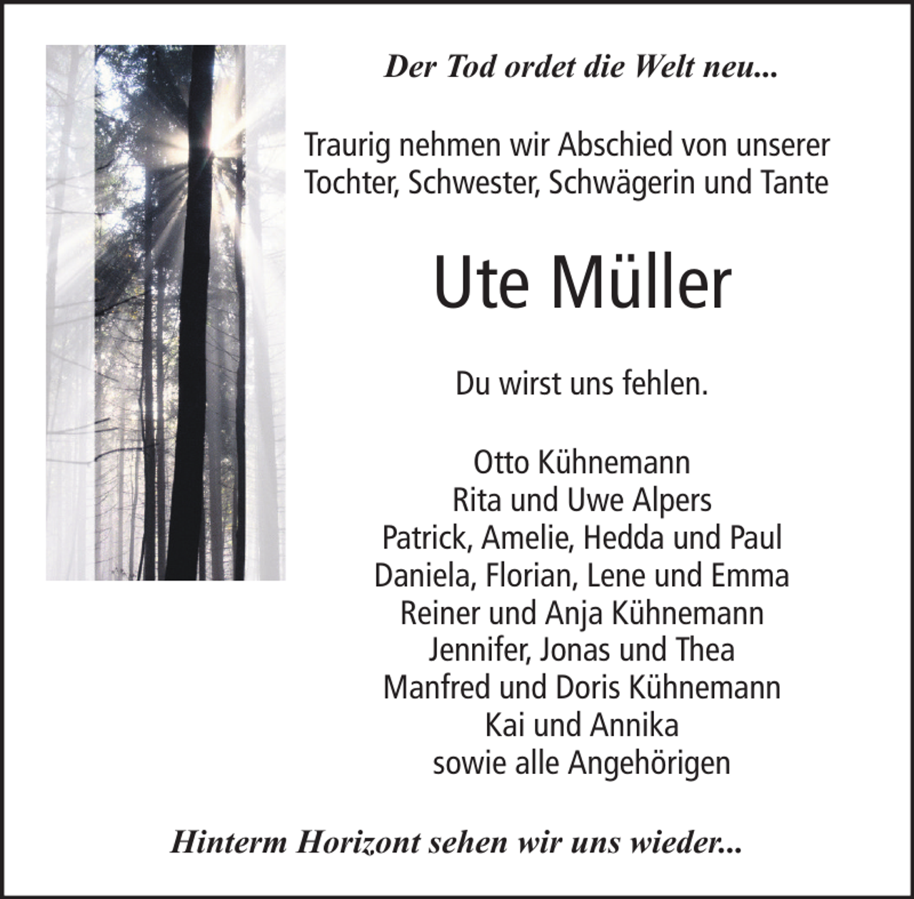 <p>Der Tod ordet die Welt neu...<br />Traurig nehmen wir Abschied von unserer<br />Tochter, Schwester, Schwägerin und Tante</p><p>Ute Müller<br />Du wirst uns fehlen.<br />Otto Kühnemann<br />Rita und Uwe Alpers<br />Patrick, Amelie, Hedda und Paul<br />Daniela, Florian, Lene und Emma<br />Reiner und Anja Kühnemann<br />Jennifer, Jonas und Thea<br />Manfred und Doris Kühnemann<br />Kai und Annika<br />sowie alle Angehörigen<br />Hinterm Horizont sehen wir uns wieder...</p>