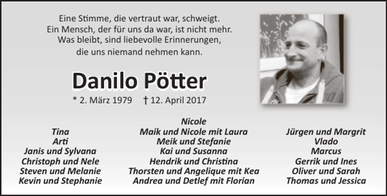 <p>Eine Stimme, die vertraut war, schweigt.<br />Ein Mensch, der für uns da war, ist nicht mehr.<br />Was bleibt, sind liebevolle Erinnerungen,<br />die uns niemand nehmen kann.</p>
<p>Danilo Pötter<br />* 2. März 1979</p>
<p>Tina<br />Arti<br />Janis und Sylvana<br />Christoph und Nele<br />Steven und Melanie<br />Kevin und Stephanie</p>
<p>† 12. April 2017</p>
<p>Nicole<br />Maik und Nicole mit Laura<br />Meik und Stefanie<br />Kai und Susanna<br />Hendrik und Christina<br />Thorsten und Angelique mit Kea<br />Andrea und Detlef mit Florian</p>
<p>Jürgen und Margrit<br />Vlado<br />Marcus<br />Gerrik und Ines<br />Oliver und Sarah<br />Thomas und Jessica</p>