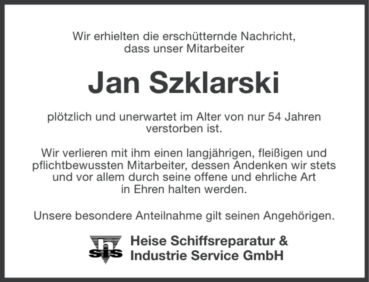 <p>Wir erhielten die erschütternde Nachricht,<br />dass unser Mitarbeiter</p><p>Jan Szklarski<br />plötzlich und unerwartet im Alter von nur 54 Jahren<br />verstorben ist.<br />Wir verlieren mit ihm einen langjährigen, fleißigen und<br />pflichtbewussten Mitarbeiter, dessen Andenken wir stets<br />und vor allem durch seine offene und ehrliche Art<br />in Ehren halten werden.<br />Unsere besondere Anteilnahme gilt seinen Angehörigen.</p><p>Heise Schiffsreparatur &amp;<br />Industrie Service GmbH</p>