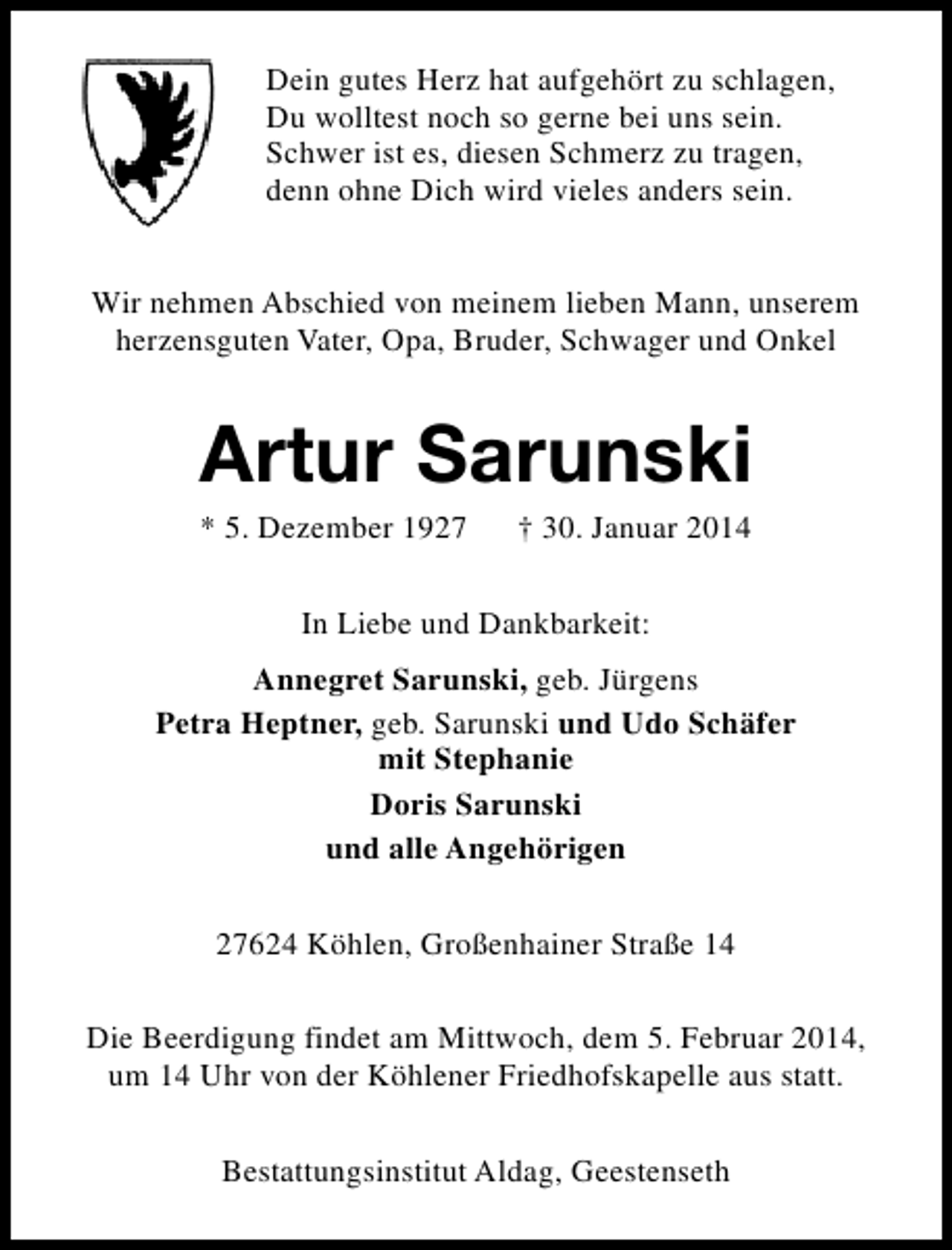 <p>Dein gutes Herz hat aufgehört zu schlagen,<br />Du wolltest noch so gerne bei uns sein.<br />Schwer ist es, diesen Schmerz zu tragen,<br />denn ohne Dich wird vieles anders sein.<br />Wir nehmen Abschied von meinem lieben Mann, unserem<br />herzensguten Vater, Opa, Bruder, Schwager und Onkel</p><p>Artur Sarunski<br />* 5. Dezember 1927</p><p>† 30. Januar 2014</p><p>In Liebe und Dankbarkeit:<br />Annegret Sarunski, geb. Jürgens<br />Petra Heptner, geb. Sarunski und Udo Schäfer<br />mit Stephanie<br />Doris Sarunski<br />und alle Angehörigen<br />27624 Köhlen, Großenhainer Straße 14<br />Die Beerdigung findet am Mittwoch, dem 5. Februar 2014,<br />um 14 Uhr von der Köhlener Friedhofskapelle aus statt.<br />Bestattungsinstitut Aldag, Geestenseth</p>