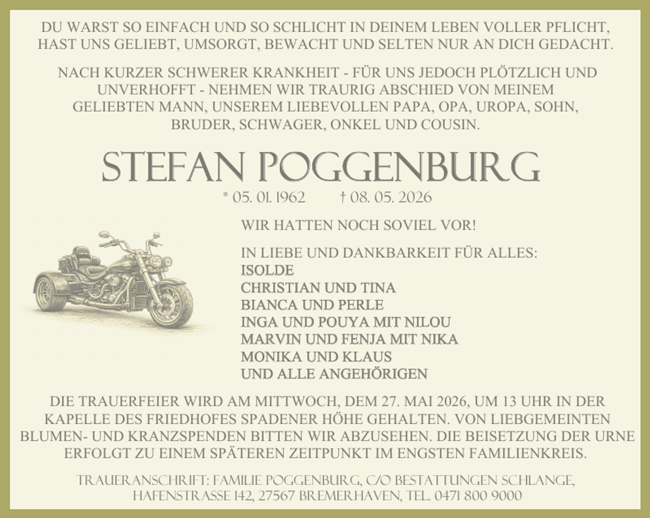 <p>DU WARST SO EINFACH UND SO SCHLICHT IN DEINEM LEBEN VOLLER PFLICHT,<br />HAST UNS GELIEBT, UMSORGT, BEWACHT UND SELTEN NUR AN DICH GEDACHT.<br />NACH KURZER SCHWERER KRANKHEIT - FÜR UNS JEDOCH PLÖTZLICH UND<br />UNVERHOFFT - NEHMEN WIR TRAURIG ABSCHIED VON MEINEM<br />GELIEBTEN MANN, UNSEREM LIEBEVOLLEN PAPA, OPA, UROPA, SOHN,<br />BRUDER, SCHWAGER, ONKEL UND COUSIN.</p><p>STEFAN POGGENBURG<br />* 05. 01. 1962</p><p>† 08. 05. 2026</p><p>WIR HATTEN NOCH SOVIEL VOR!<br />IN LIEBE UND DANKBARKEIT FÜR ALLES:<br />ISOLDE<br />CHRISTIAN UND TINA<br />BIANCA UND PERLE<br />INGA UND POUYA MIT NILOU<br />MARVIN UND FENJA MIT NIKA<br />MONIKA UND KLAUS<br />UND ALLE ANGEHÖRIGEN<br />DIE TRAUERFEIER WIRD AM MITTWOCH, DEM 27. MAI 2026, UM 13 UHR IN DER<br />KAPELLE DES FRIEDHOFES SPADENER HÖHE GEHALTEN. VON LIEBGEMEINTEN<br />BLUMEN- UND KRANZSPENDEN BITTEN WIR ABZUSEHEN. DIE BEISETZUNG DER URNE<br />ERFOLGT ZU EINEM SPÄTEREN ZEITPUNKT IM ENGSTEN FAMILIENKREIS.<br />Traueranschrift: Familie Poggenburg, c/o Bestattungen Schlange,<br />Hafenstraße 142, 27567 Bremerhaven, Tel. 0471 800 9000</p>