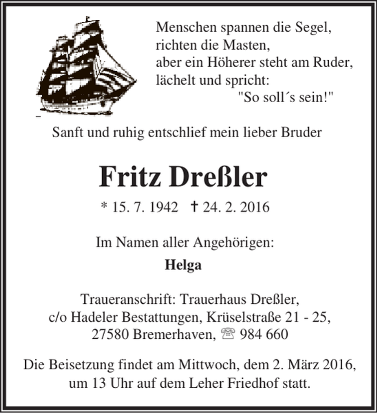 <p>Menschen spannen die Segel,<br />richten die Masten,<br />aber ein Höherer steht am Ruder,<br />lächelt und spricht:<br />"So soll´s sein!"<br />Sanft und ruhig entschlief mein lieber Bruder</p><p>Fritz Dreßler<br />* 15. 7. 1942 B 24. 2. 2016<br />Im Namen aller Angehörigen:<br />Helga<br />Traueranschrift: Trauerhaus Dreßler,<br />c/o Hadeler Bestattungen, Krüselstraße 21 - 25,<br />27580 Bremerhaven, ℡ 984 660<br />Die Beisetzung findet am Mittwoch, dem 2. März 2016,<br />um 13 Uhr auf dem Leher Friedhof statt.</p>