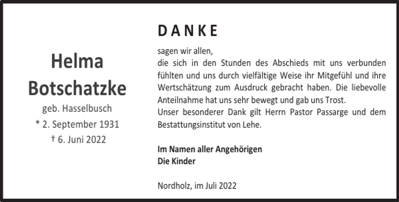 <p>DANKE</p><p>Helma<br />Botschatzke<br />geb. Hasselbusch<br />* 2. September 1931<br />† 6. Juni 2022</p><p>sagen wir allen,<br />die sich in den Stunden des Abschieds mit uns verbunden<br />fühlten und uns durch vielfältige Weise ihr Mitgefühl und ihre<br />Wertschätzung zum Ausdruck gebracht haben. Die liebevolle<br />Anteilnahme hat uns sehr bewegt und gab uns Trost.<br />Unser besonderer Dank gilt Herrn Pastor Passarge und dem<br />Bestattungsinstitut von Lehe.<br />Im Namen aller Angehörigen<br />Die Kinder<br />Nordholz, im Juli 2022</p>