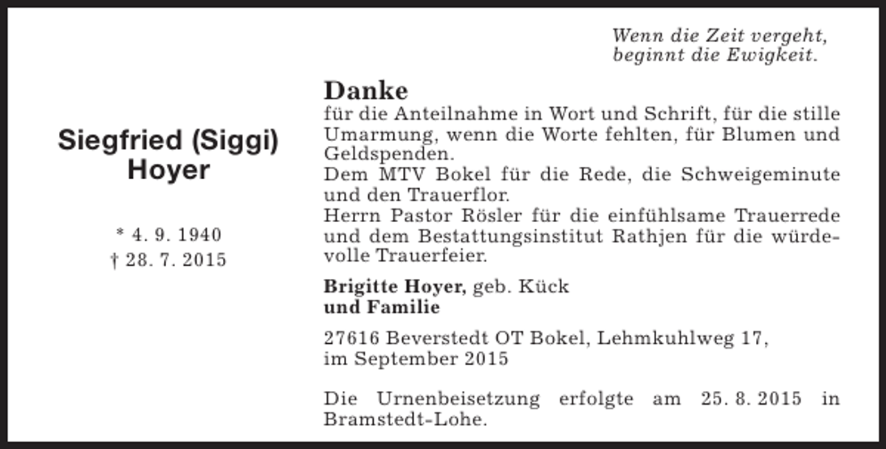 <p>Wenn die Zeit vergeht,<br />beginnt die Ewigkeit.</p><p>Danke</p><p>Siegfried (Siggi)<br />Hoyer<br />* 4. 9. 1940<br />† 28. 7. 2015</p><p>für die Anteilnahme in Wort und Schrift, für die stille<br />Umarmung, wenn die Worte fehlten, für Blumen und<br />Geldspenden.<br />Dem MTV Bokel für die Rede, die Schweigeminute<br />und den Trauerflor.<br />Herrn Pastor Rösler für die einfühlsame Trauerrede<br />und dem Bestattungsinstitut Rathjen für die würdevolle Trauerfeier.<br />Brigitte Hoyer, geb. Kück<br />und Familie<br />27616 Beverstedt OT Bokel, Lehmkuhlweg 17,<br />im September 2015<br />Die Urnenbeisetzung erfolgte am 25. 8. 2015 in<br />Bramstedt-Lohe.</p>