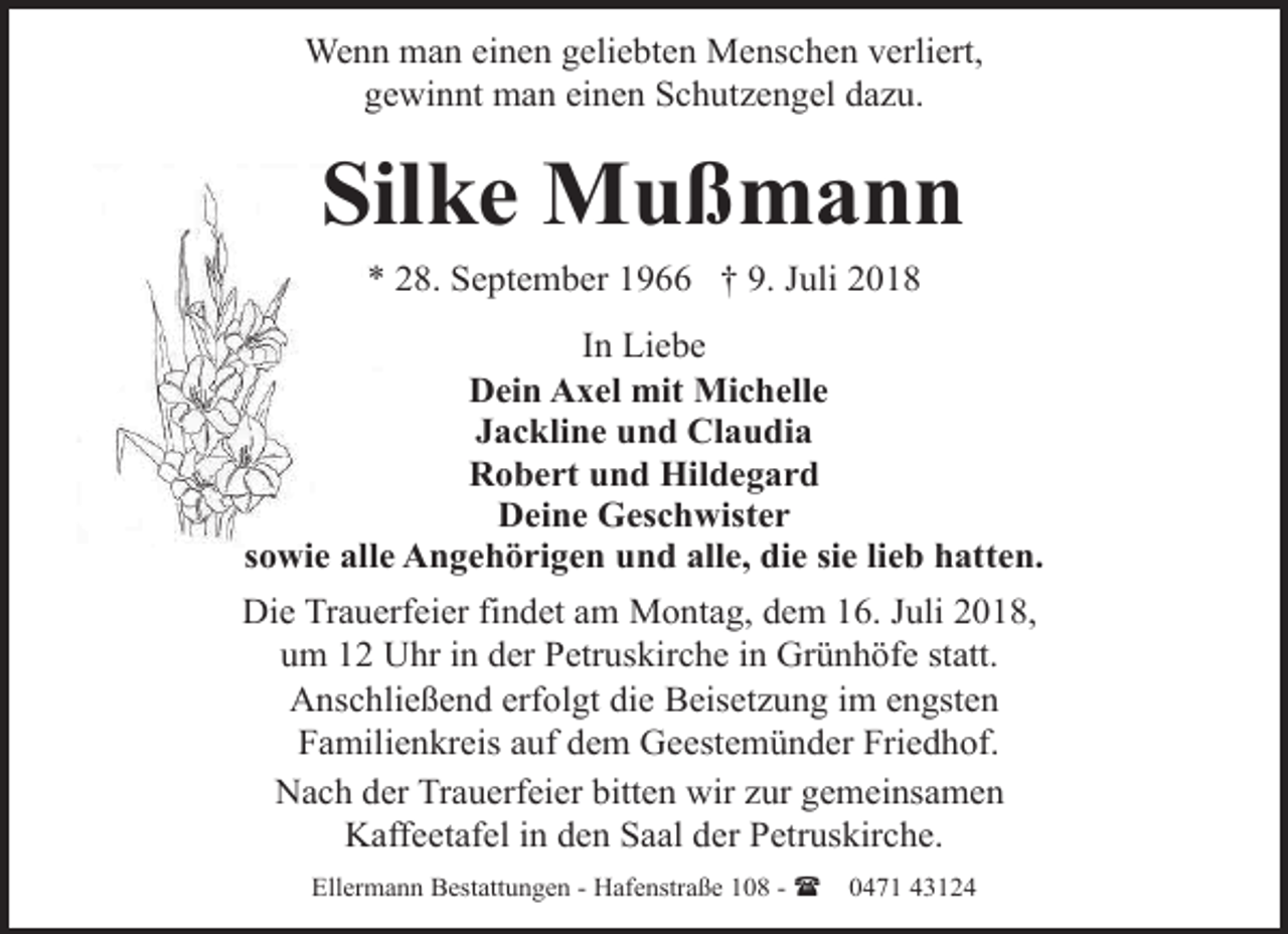 <p>Wenn man einen geliebten Menschen verliert,<br />gewinnt man einen Schutzengel dazu.</p>
<p>Silke Mußmann<br />* 28. September 1966 † 9. Juli 2018</p>
<p>In Liebe<br />Dein Axel mit Michelle<br />Jackline und Claudia<br />Robert und Hildegard<br />Deine Geschwister<br />sowie alle Angehörigen und alle, die sie lieb hatten.<br />Die Trauerfeier findet am Montag, dem 16. Juli 2018,<br />um 12 Uhr in der Petruskirche in Grünhöfe statt.<br />Anschließend erfolgt die Beisetzung im engsten<br />Familienkreis auf dem Geestemünder Friedhof.<br />Nach der Trauerfeier bitten wir zur gemeinsamen<br />Kaffeetafel in den Saal der Petruskirche.<br />Ellermann Bestattungen - Hafenstraße 108 - (</p>
<p>0471 43124</p>