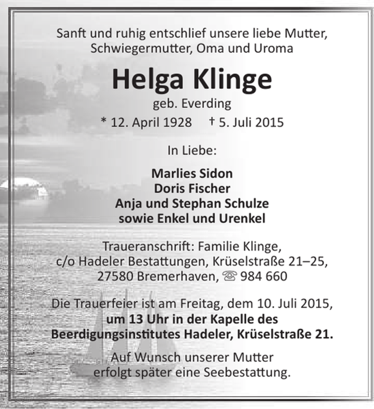 <p>Sanft und ruhig entschlief unsere liebe Mutter,<br />Schwiegermutter, Oma und Uroma</p><p>Helga Klinge</p><p>geb. Everding<br />* 12. April 1928 † 5. Juli 2015<br />In Liebe:<br />Marlies Sidon<br />Doris Fischer<br />Anja und Stephan Schulze<br />sowie Enkel und Urenkel<br />Traueranschrift: Familie Klinge,<br />c/o Hadeler Bestattungen, Krüselstraße 21–25,<br />27580 Bremerhaven,  984 660<br />Die Trauerfeier ist am Freitag, dem 10. Juli 2015,<br />um 13 Uhr in der Kapelle des<br />Beerdigungsinstitutes Hadeler, Krüselstraße 21.<br />Auf Wunsch unserer Mutter<br />erfolgt später eine Seebestattung.</p>