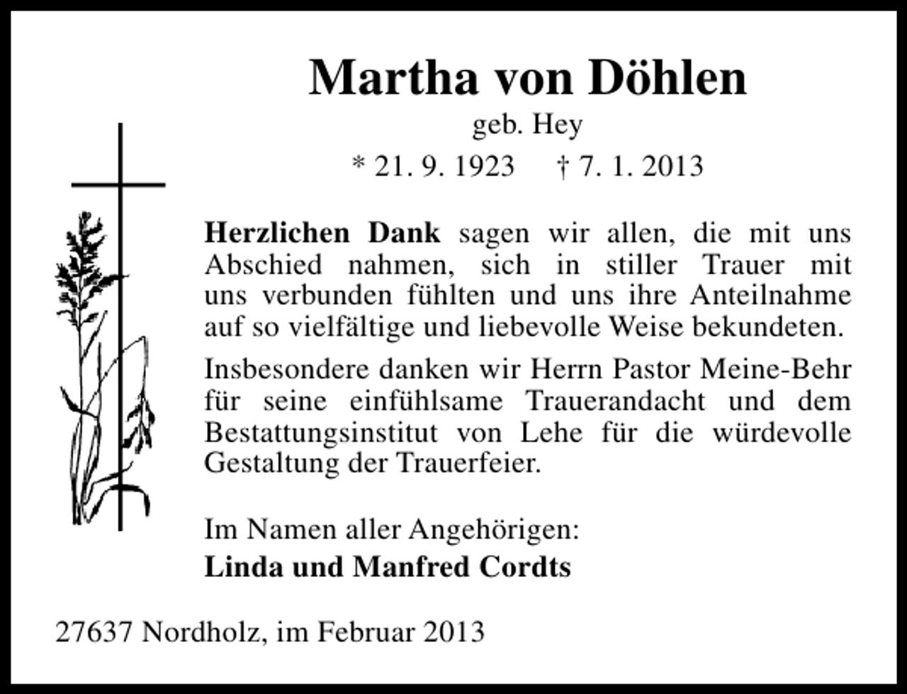 <p>Martha von Döhlen<br />geb. Hey<br />* 21. 9. 1923 † 7. 1. 2013</p><p>Herzlichen Dank sagen wir allen, die mit uns<br />Abschied nahmen, sich in stiller Trauer mit<br />uns verbunden fühlten und uns ihre Anteilnahme<br />auf so vielfältige und liebevolle Weise bekundeten.<br />Insbesondere danken wir Herrn Pastor Meine-Behr<br />für seine einfühlsame Trauerandacht und dem<br />Bestattungsinstitut von Lehe für die würdevolle<br />Gestaltung der Trauerfeier.<br />Im Namen aller Angehörigen:<br />Linda und Manfred Cordts<br />27637 Nordholz, im Februar 2013</p>