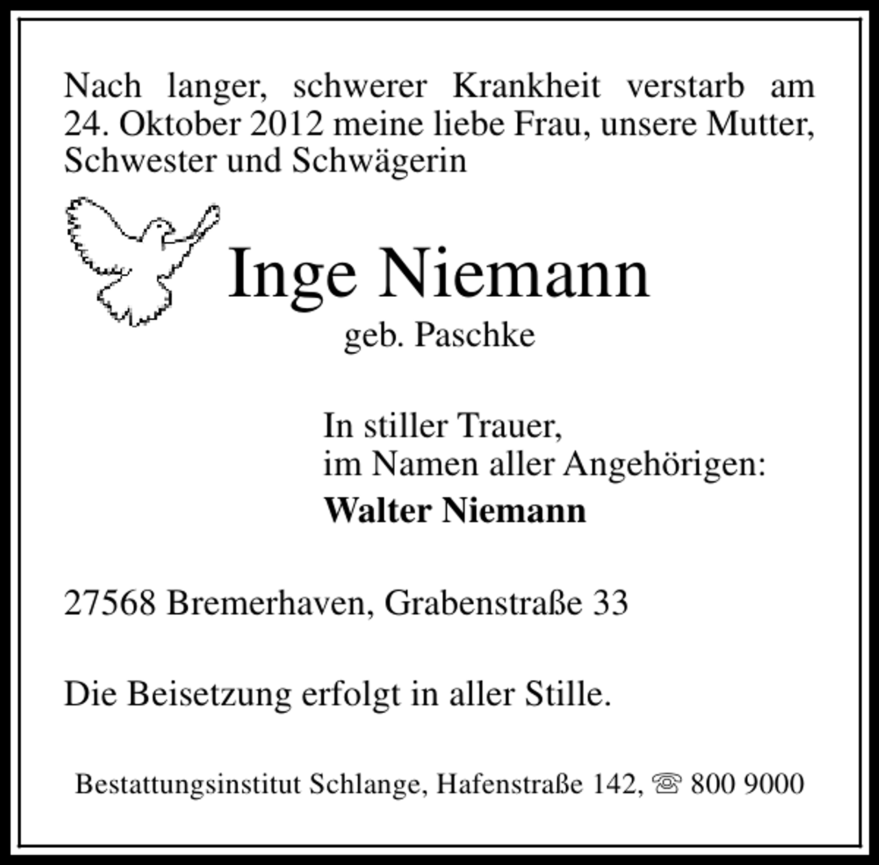 <p>Nach langer, schwerer Krankheit verstarb am<br />24. Oktober 2012 meine liebe Frau, unsere Mutter,<br />Schwester und Schwägerin</p>
<p>Inge Niemann<br />geb. Paschke</p>
<p>In stiller Trauer,<br />im Namen aller Angehörigen:<br />Walter Niemann<br />27568 Bremerhaven, Grabenstraße 33<br />Die Beisetzung erfolgt in aller Stille.<br />Bestattungsinstitut Schlange, Hafenstraße 142, s 800 9000</p>