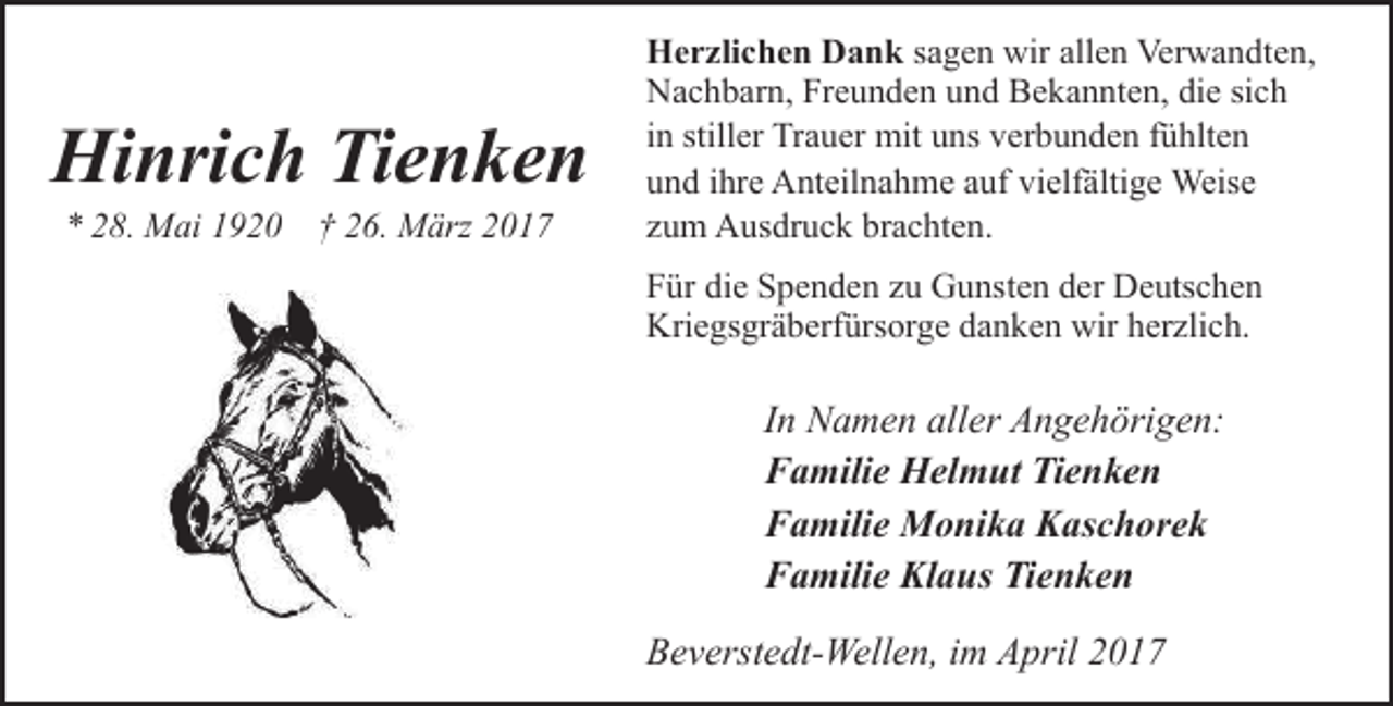 <p>Hinrich Tienken<br />* 28. Mai 1920 † 26. März 2017</p><p>Herzlichen Dank sagen wir allen Verwandten,<br />Nachbarn, Freunden und Bekannten, die sich<br />in stiller Trauer mit uns verbunden fühlten<br />und ihre Anteilnahme auf vielfältige Weise<br />zum Ausdruck brachten.<br />Für die Spenden zu Gunsten der Deutschen<br />Kriegsgräberfürsorge danken wir herzlich.</p><p>In Namen aller Angehörigen:<br />Familie Helmut Tienken<br />Familie Monika Kaschorek<br />Familie Klaus Tienken<br />Beverstedt-Wellen, im April 2017</p>