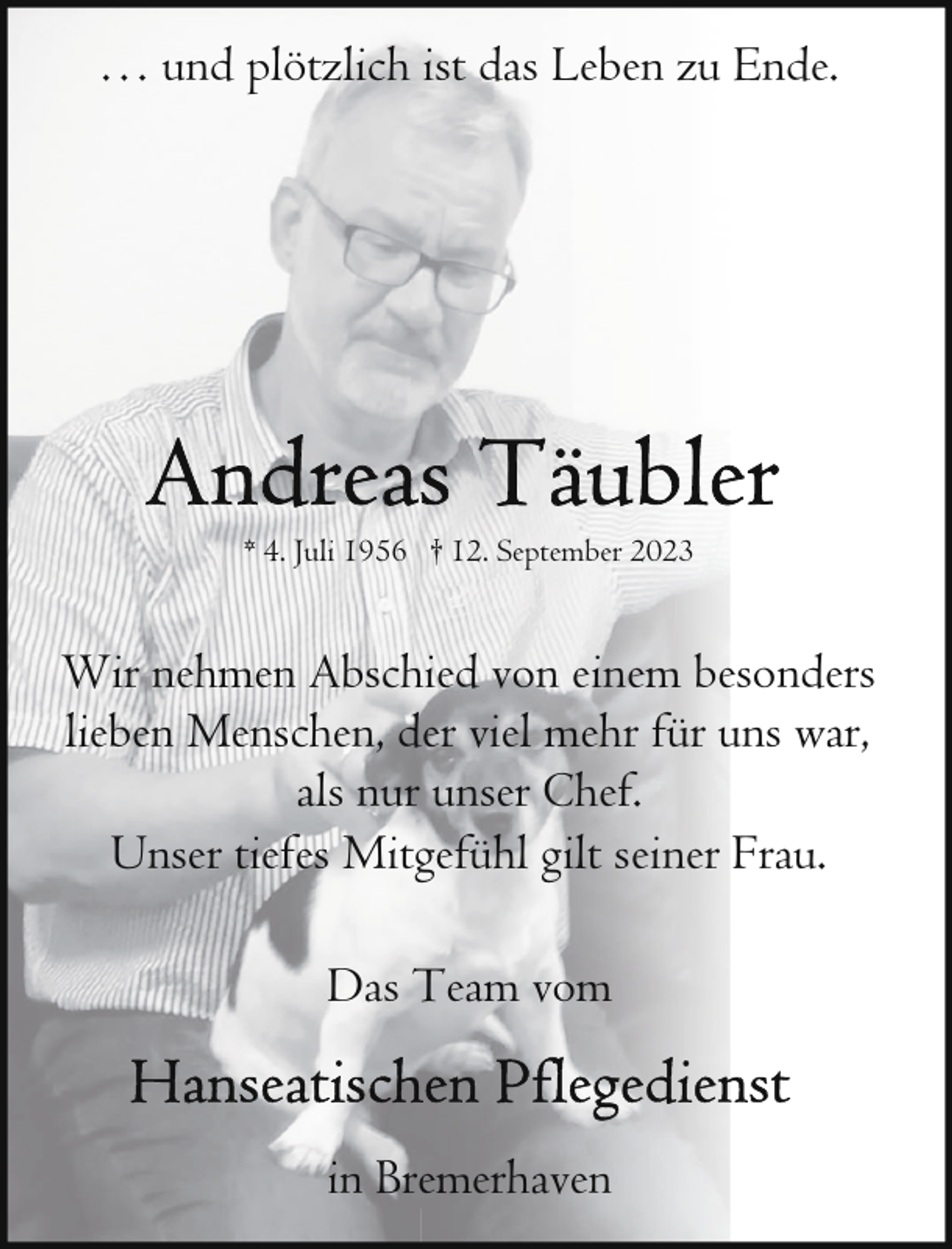 <p>… und plötzlich ist das Leben zu Ende.</p><p>* 4. Juli 1956 † 12. September 2023</p><p>Wir nehmen Abschied von einem besonders<br />lieben Menschen, der viel mehr für uns war,<br />als nur unser Chef.<br />Unser tiefes Mitgefühl gilt seiner Frau.<br />Das Team vom<br />in Bremerhaven</p>