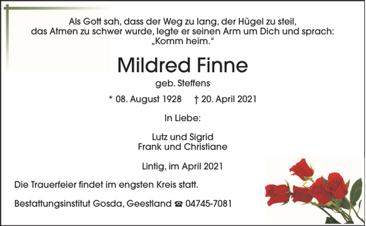<p>Als Gott sah, dass der Weg zu lang, der Hügel zu steil,<br />das Atmen zu schwer wurde, legte er seinen Arm um Dich und sprach:<br />„Komm heim.“</p><p>Mildred Finne<br />geb. Steffens<br />* 08. August 1928</p><p>† 20. April 2021</p><p>In Liebe:<br />Lutz und Sigrid<br />Frank und Christiane<br />Lintig, im April 2021<br />Die Trauerfeier findet im engsten Kreis statt.<br />Bestattungsinstitut Gosda, Geestland</p><p>04745-7081</p>