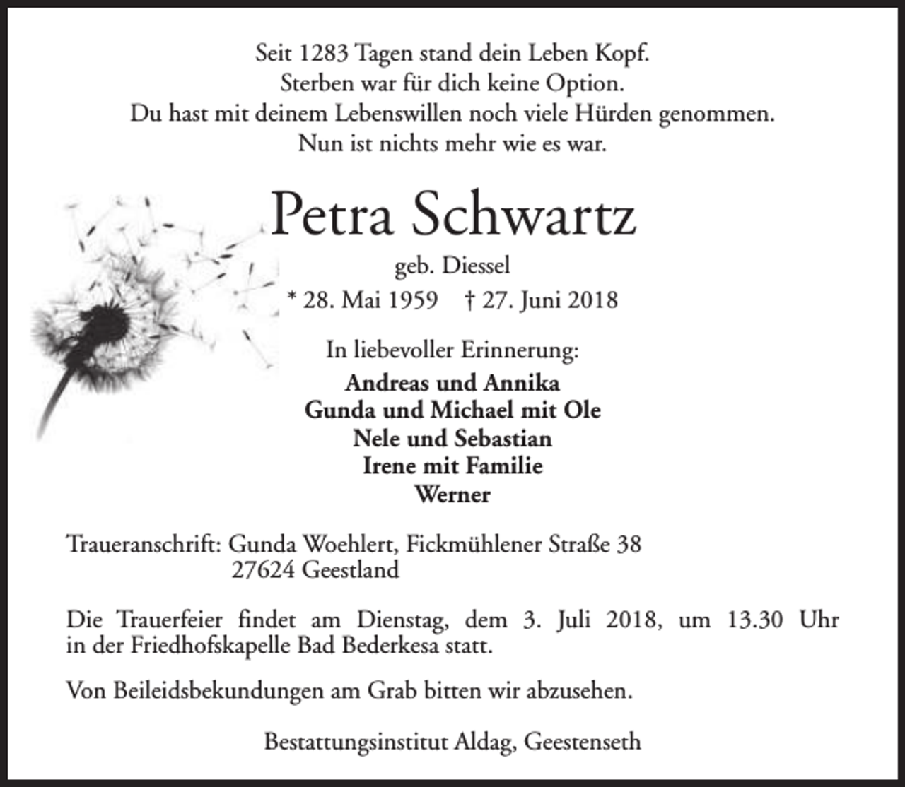 <p>Seit 1283 Tagen stand dein Leben Kopf.<br />Sterben war für dich keine Option.<br />Du hast mit deinem Lebenswillen noch viele Hürden genommen.<br />Nun ist nichts mehr wie es war.</p><p>Petra Schwartz<br />geb. Diessel<br />* 28. Mai 1959 † 27. Juni 2018<br />In liebevoller Erinnerung:<br />Andreas und Annika<br />Gunda und Michael mit Ole<br />Nele und Sebastian<br />Irene mit Familie<br />Werner<br />Traueranschrift: Gunda Woehlert, Fickmühlener Straße 38<br />27624 Geestland<br />Die Trauerfeier findet am Dienstag, dem 3. Juli 2018, um 13.30 Uhr<br />in der Friedhofskapelle Bad Bederkesa statt.<br />Von Beileidsbekundungen am Grab bitten wir abzusehen.<br />Bestattungsinstitut Aldag, Geestenseth</p>