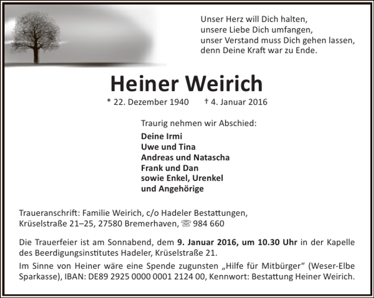 <p>Unser Herz will Dich halten,<br />unsere Liebe Dich umfangen,<br />unser Verstand muss Dich gehen lassen,<br />denn Deine Kraft war zu Ende.</p><p>Heiner Weirich</p><p>* 22. Dezember 1940</p><p>† 4. Januar 2016</p><p>Traurig nehmen wir Abschied:<br />Deine Irmi<br />Uwe und Tina<br />Andreas und Natascha<br />Frank und Dan<br />sowie Enkel, Urenkel<br />und Angehörige<br />Traueranschrift: Familie Weirich, c/o Hadeler Bestattungen,<br />Krüselstraße 21–25, 27580 Bremerhaven,  984 660<br />Die Trauerfeier ist am Sonnabend, dem 9. Januar 2016, um 10.30 Uhr in der Kapelle<br />des Beerdigungsinstitutes Hadeler, Krüselstraße 21.<br />Im Sinne von Heiner wäre eine Spende zugunsten „Hilfe für Mitbürger“ (Weser-Elbe<br />Sparkasse), IBAN: DE89 2925 01 2124 00, Kennwort: Bestattung Heiner Weirich.</p>