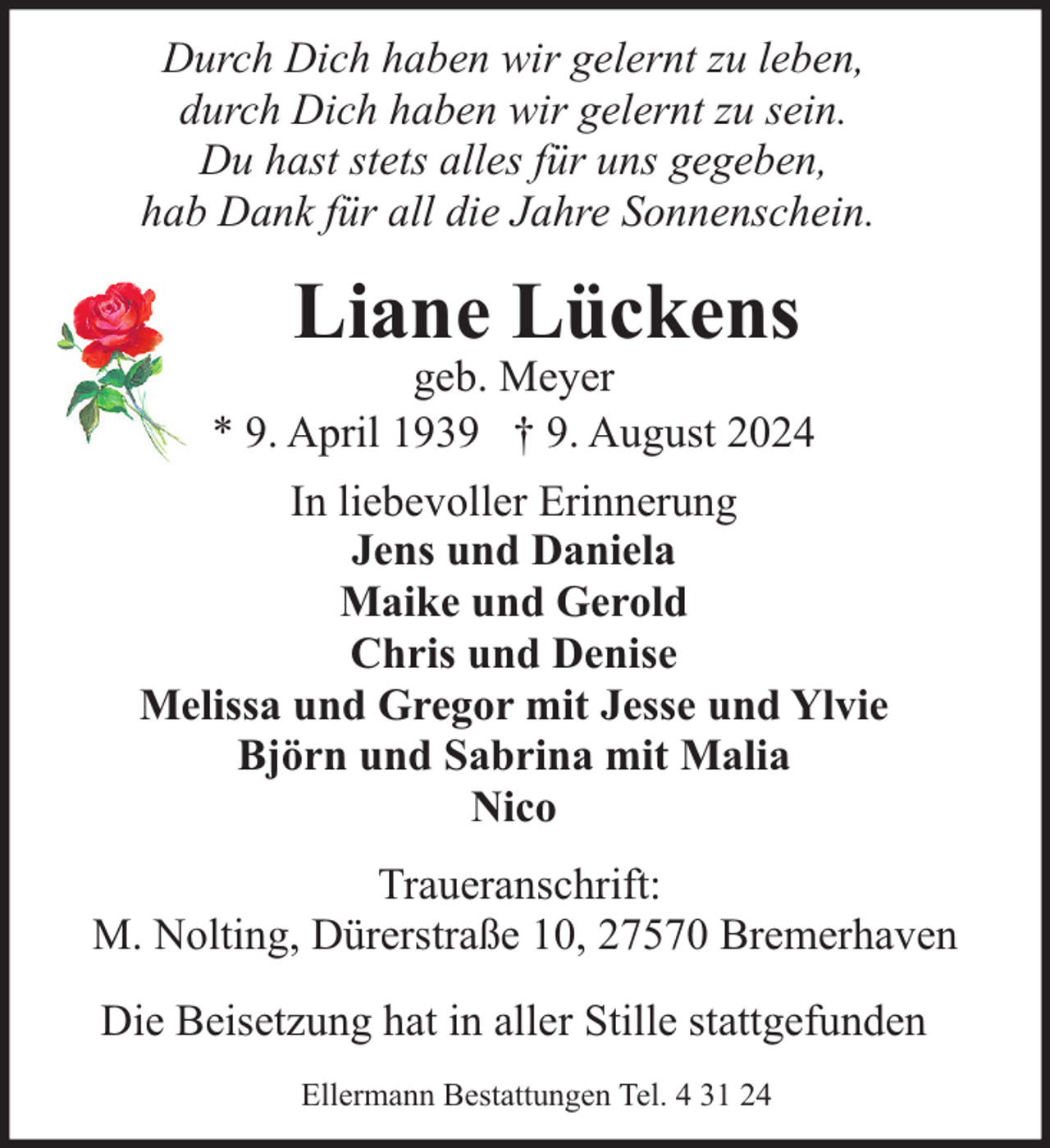 <p>Durch Dich haben wir gelernt zu leben,<br />durch Dich haben wir gelernt zu sein.<br />Du hast stets alles für uns gegeben,<br />hab Dank für all die Jahre Sonnenschein.</p><p>Liane Lückens</p><p>geb. Meyer<br />* 9. April 1939 † 9. August 2024<br />In liebevoller Erinnerung<br />Jens und Daniela<br />Maike und Gerold<br />Chris und Denise<br />Melissa und Gregor mit Jesse und Ylvie<br />Björn und Sabrina mit Malia<br />Nico<br />Traueranschrift:<br />M. Nolting, Dürerstraße 10, 27570 Bremerhaven<br />Die Beisetzung hat in aller Stille stattgefunden<br />Ellermann Bestattungen Tel. 4 31 24</p>