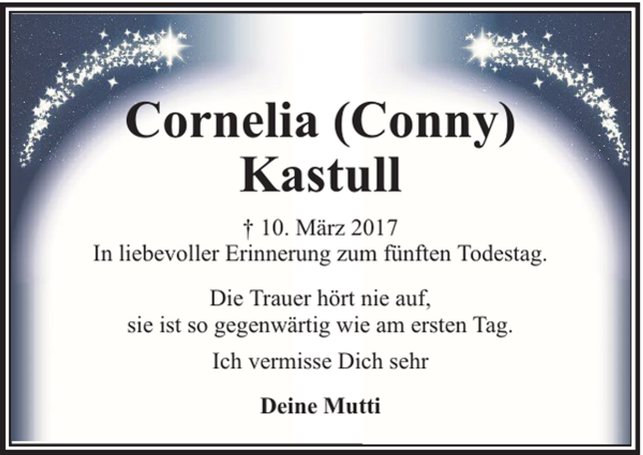 <p>Cornelia (Conny)<br />Kastull<br />† 10. März 2017<br />In liebevoller Erinnerung zum fünften Todestag.<br />Die Trauer hört nie auf,<br />sie ist so gegenwärtig wie am ersten Tag.<br />Ich vermisse Dich sehr<br />Deine Mutti</p>