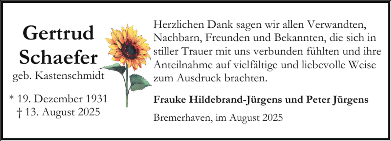 <p>Gertrud<br />Schaeferr</p><p>geb. Kastenschmid<br />dt<br />* 19. Dezember 1931<br />† 13. August 20255</p><p>Herzlichen<br />H<br />Dank sagen wir allen Verwandten,<br />Nachbarn,<br />N<br />Freunden und Bekannten, die sich in<br />stiller<br />s<br />Trauer mit uns verbunden fühlten und ihre<br />A<br />Anteilnahme auf vielfältige und liebevolle Weise<br />zzum Ausdruck brachten.<br />F<br />Frauke Hildebrand-Jürgens und Peter Jürgens<br />Bremerhaven, im August 2025</p>