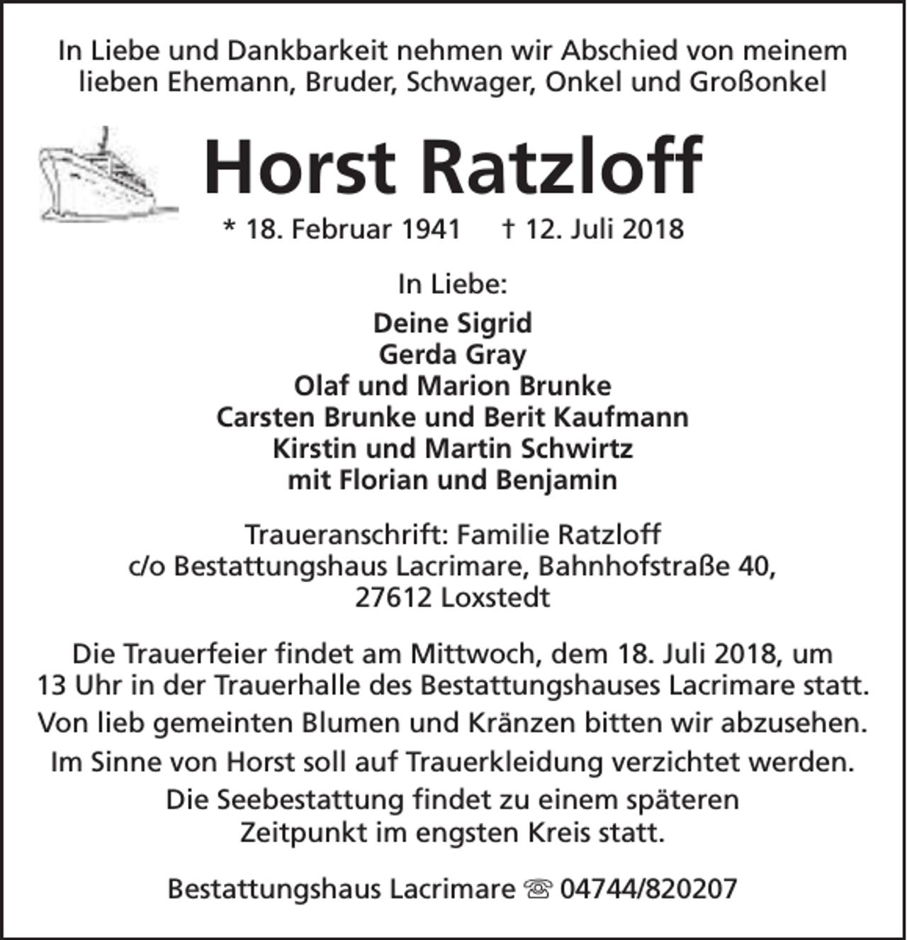 <p>In Liebe und Dankbarkeit nehmen wir Abschied von meinem<br />lieben Ehemann, Bruder, Schwager, Onkel und Großonkel</p><p>Horst Ratzloff<br />* 18. Februar 1941</p><p>† 12. Juli 2018</p><p>In Liebe:<br />Deine Sigrid<br />Gerda Gray<br />Olaf und Marion Brunke<br />Carsten Brunke und Berit Kaufmann<br />Kirstin und Martin Schwirtz<br />mit Florian und Benjamin<br />Traueranschrift: Familie Ratzloff<br />c/o Bestattungshaus Lacrimare, Bahnhofstraße 40,<br />27612 Loxstedt<br />Die Trauerfeier findet am Mittwoch, dem 18. Juli 2018, um<br />13 Uhr in der Trauerhalle des Bestattungshauses Lacrimare statt.<br />Von lieb gemeinten Blumen und Kränzen bitten wir abzusehen.<br />Im Sinne von Horst soll auf Trauerkleidung verzichtet werden.<br />Die Seebestattung findet zu einem späteren<br />Zeitpunkt im engsten Kreis statt.<br />Bestattungshaus Lacrimare s 04744/820207</p>