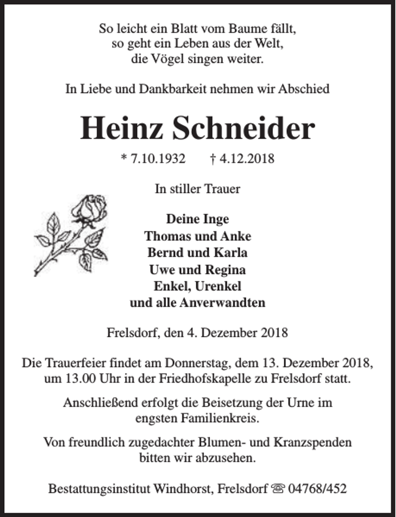<p>So leicht ein Blatt vom Baume fällt,<br />so geht ein Leben aus der Welt,<br />die Vögel singen weiter.<br />In Liebe und Dankbarkeit nehmen wir Abschied</p><p>Heinz Schneider<br />* 7.10.1932</p><p>† 4.12.2018</p><p>In stiller Trauer<br />Deine Inge<br />Thomas und Anke<br />Bernd und Karla<br />Uwe und Regina<br />Enkel, Urenkel<br />und alle Anverwandten<br />Frelsdorf, den 4. Dezember 2018<br />Die Trauerfeier findet am Donnerstag, dem 13. Dezember 2018,<br />um 13.00 Uhr in der Friedhofskapelle zu Frelsdorf statt.<br />Anschließend erfolgt die Beisetzung der Urne im<br />engsten Familienkreis.<br />Von freundlich zugedachter Blumen- und Kranzspenden<br />bitten wir abzusehen.<br />Bestattungsinstitut Windhorst, Frelsdorf s 04768/452</p>