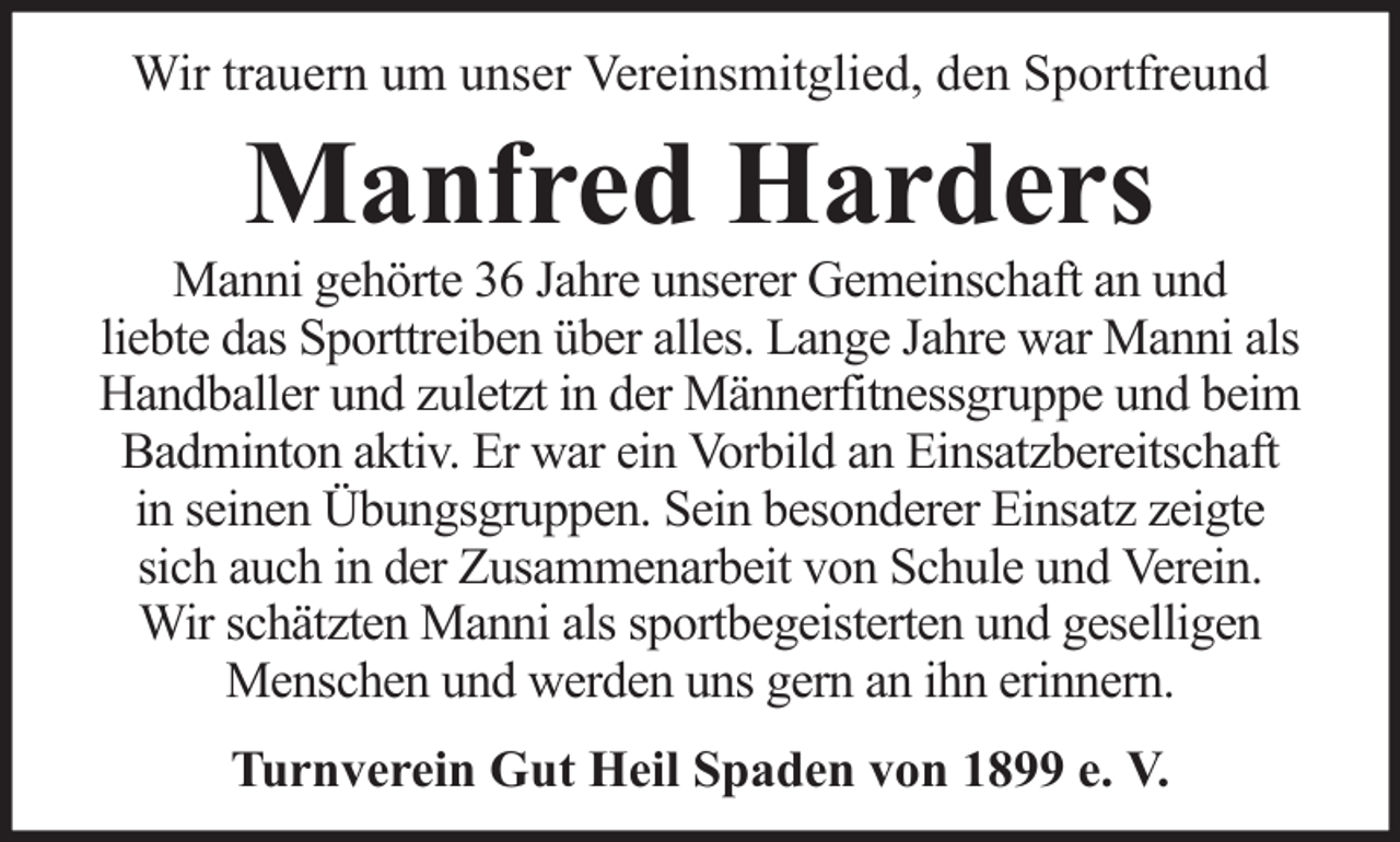 <p>Wir trauern um unser Vereinsmitglied, den Sportfreund</p><p>Manfred Harders<br />Manni gehörte 36 Jahre unserer Gemeinschaft an und<br />liebte das Sporttreiben über alles. Lange Jahre war Manni als<br />Handballer und zuletzt in der Männerfitnessgruppe und beim<br />Badminton aktiv. Er war ein Vorbild an Einsatzbereitschaft<br />in seinen Übungsgruppen. Sein besonderer Einsatz zeigte<br />sich auch in der Zusammenarbeit von Schule und Verein.<br />Wir schätzten Manni als sportbegeisterten und geselligen<br />Menschen und werden uns gern an ihn erinnern.<br />Turnverein Gut Heil Spaden von 1899 e. V.</p>