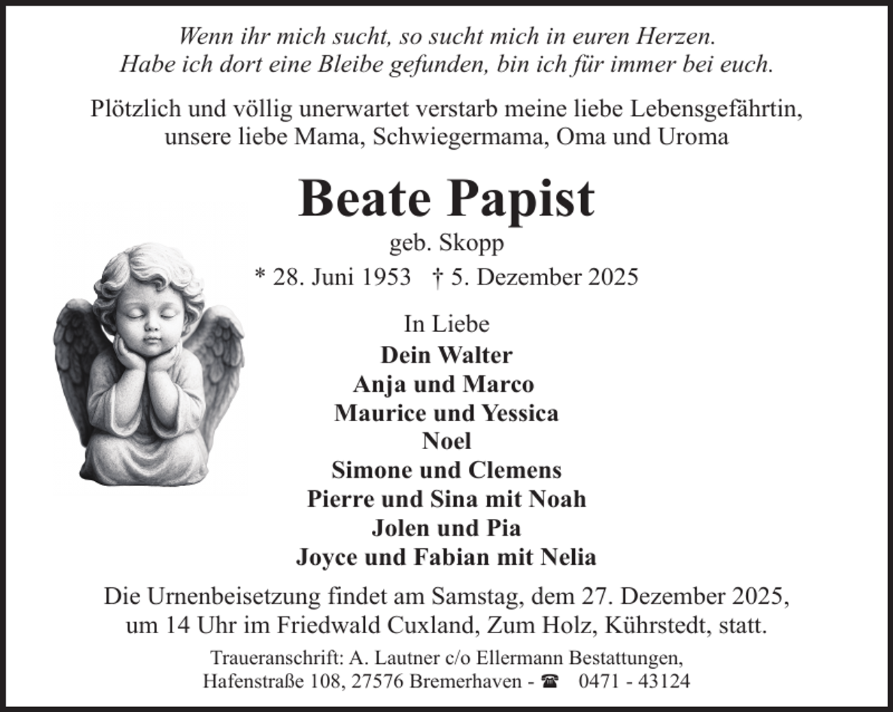 <p>Wenn ihr mich sucht, so sucht mich in euren Herzen.<br />Habe ich dort eine Bleibe gefunden, bin ich für immer bei euch.<br />Plötzlich und völlig unerwartet verstarb meine liebe Lebensgefährtin,<br />unsere liebe Mama, Schwiegermama, Oma und Uroma</p><p>Beate Papist</p><p>geb. Skopp<br />* 28. Juni 1953 † 5. Dezember 2025<br />In Liebe<br />Dein Walter<br />Anja und Marco<br />Maurice und Yessica<br />Noel<br />Simone und Clemens<br />Pierre und Sina mit Noah<br />Jolen und Pia<br />Joyce und Fabian mit Nelia<br />Die Urnenbeisetzung findet am Samstag, dem 27. Dezember 2025,<br />um 14 Uhr im Friedwald Cuxland, Zum Holz, Kührstedt, statt.<br />Traueranschrift: A. Lautner c/o Ellermann Bestattungen,<br />Hafenstraße 108, 27576 Bremerhaven - ( 0471 - 43124</p>