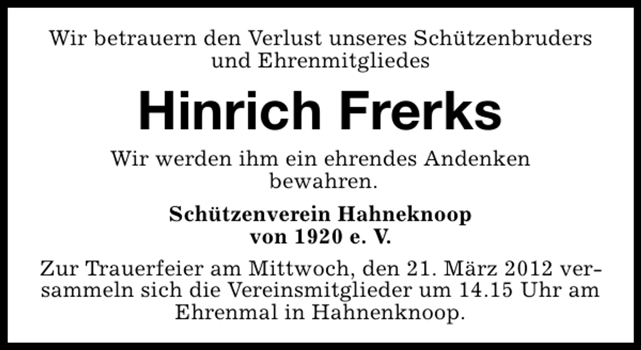 <p>Wir betrauern den Verlust unseres Schützenbruders<br />und Ehrenmitgliedes</p>
<p>Hinrich Frerks</p>
<p>Wir werden ihm ein ehrendes Andenken<br />bewahren.<br />Schützenverein Hahneknoop<br />von 1920 e. V.<br />Zur Trauerfeier am Mittwoch, den 21. März 2012 versammeln sich die Vereinsmitglieder um 14.15 Uhr am<br />Ehrenmal in Hahnenknoop.</p>