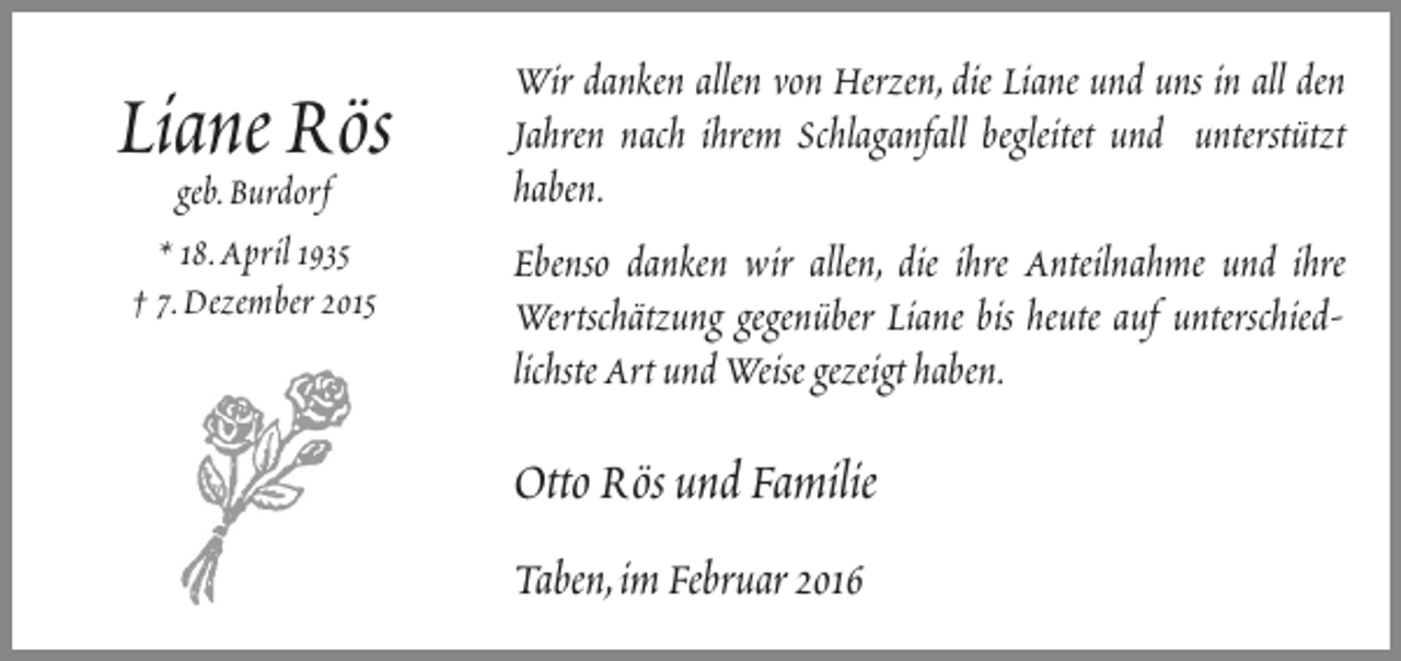 <p>Liane Rös<br />geb.Burdorf<br />* 18.April 1935<br />† 7.Dezember 2015</p><p>Wir danken allen von Herzen, die Liane und uns in all den<br />Jahren nach ihrem Schlaganfall begleitet und unterstützt<br />haben.<br />Ebenso danken wir allen, die ihre Anteilnahme und ihre<br />Wertschätzung gegenüber Liane bis heute auf unterschiedlichste Art und Weise gezeigt haben.</p><p>Otto Rös und Familie<br />Taben,im Februar 2016</p>