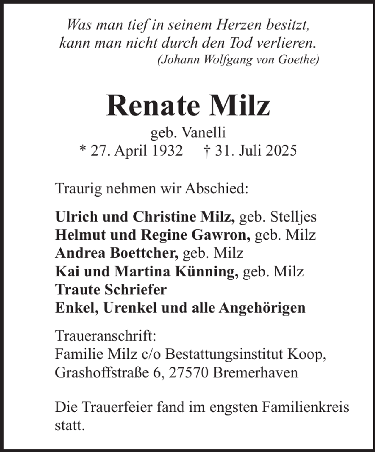 <p>Was man tief in seinem Herzen besitzt,<br />kann man nicht durch den Tod verlieren.</p><p>(Johann Wolfgang von Goethe)</p><p>Renate Milz</p><p>geb. Vanelli<br />* 27. April 1932 † 31. Juli 2025<br />Traurig nehmen wir Abschied:<br />Ulrich und Christine Milz, geb. Stelljes<br />Helmut und Regine Gawron, geb. Milz<br />Andrea Boettcher, geb. Milz<br />Kai und Martina Künning, geb. Milz<br />Traute Schriefer<br />Enkel, Urenkel und alle Angehörigen<br />Traueranschrift:<br />Familie Milz c/o Bestattungsinstitut Koop,<br />Grashoffstraße 6, 27570 Bremerhaven<br />Die Trauerfeier fand im engsten Familienkreis<br />statt.</p>