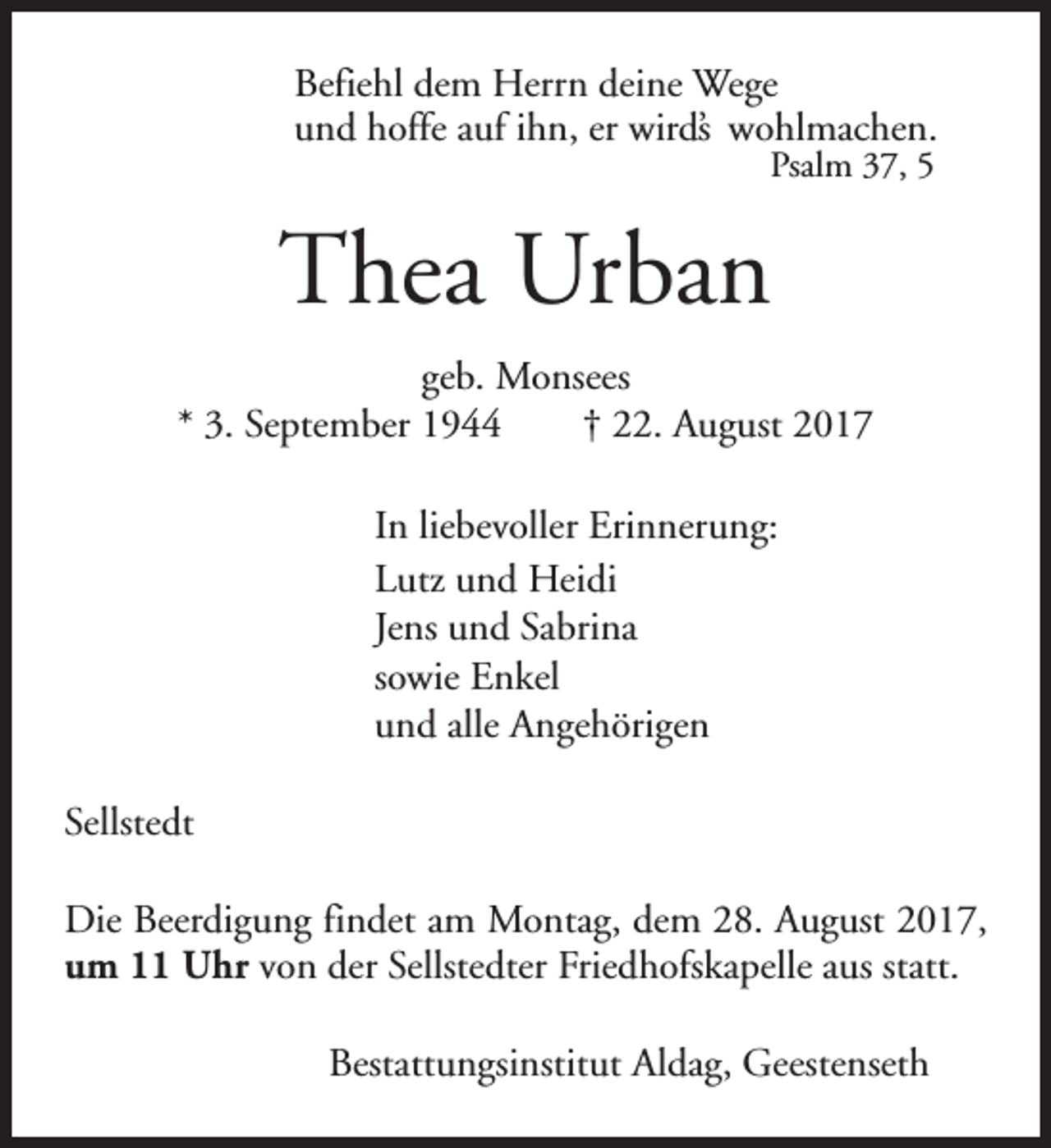 <p>Befiehl dem Herrn deine Wege<br />und hoffe auf ihn, er wird’s wohlmachen.<br />Psalm 37, 5</p><p>Thea Urban<br />geb. Monsees<br />* 3. September 1944<br />† 22. August 2017<br />In liebevoller Erinnerung:<br />Lutz und Heidi<br />Jens und Sabrina<br />sowie Enkel<br />und alle Angehörigen<br />Sellstedt<br />Die Beerdigung findet am Montag, dem 28. August 2017,<br />um 11 Uhr von der Sellstedter Friedhofskapelle aus statt.<br />Bestattungsinstitut Aldag, Geestenseth</p>
