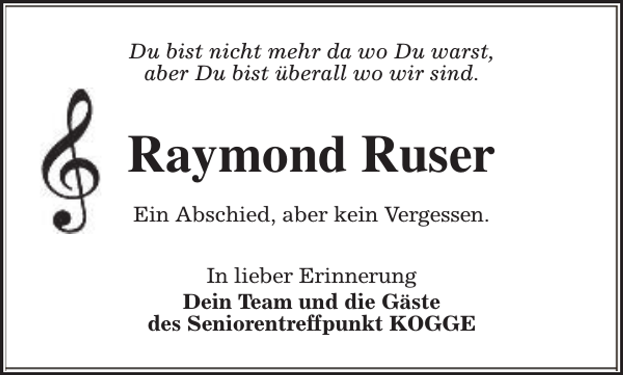 <p>Du bist nicht mehr da wo Du warst,<br />aber Du bist überall wo wir sind.</p><p>Raymond Ruser<br />Ein Abschied, aber kein Vergessen.<br />In lieber Erinnerung<br />Dein Team und die Gäste<br />des Seniorentreffpunkt KOGGE</p>