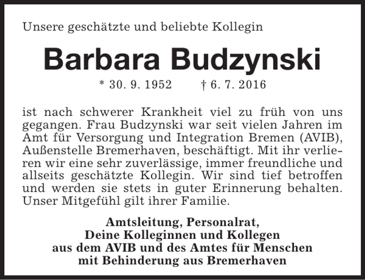 <p>Unsere geschätzte und beliebte Kollegin</p><p>Barbara Budzynski<br />* 30. 9. 1952</p><p>† 6. 7. 2016</p><p>ist nach schwerer Krankheit viel zu früh von uns<br />gegangen. Frau Budzynski war seit vielen Jahren im<br />Amt für Versorgung und Integration Bremen (AVIB),<br />Außenstelle Bremerhaven, beschäftigt. Mit ihr verlieren wir eine sehr zuverlässige, immer freundliche und<br />allseits geschätzte Kollegin. Wir sind tief betroffen<br />und werden sie stets in guter Erinnerung behalten.<br />Unser Mitgefühl gilt ihrer Familie.<br />Amtsleitung, Personalrat,<br />Deine Kolleginnen und Kollegen<br />aus dem AVIB und des Amtes für Menschen<br />mit Behinderung aus Bremerhaven</p>